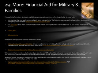 Financial help for military families is available, as are counseling services, referrals, and other forms of help.
 It is essential that you reach out immediately when you need help. The following agencies work to help military families with
emergency financial needs: http://www.emilitary.org/pay6.html
 The Red Cross offers many orientation sessions to inform soldiers, Marines, airmen and sailors on how best to access these
services.
 United Way
 Salvation Army
Installation Family Support Services (Emergency Relief)
 Military Families, Money and Mobility A must have booklet for all military families to help with financial readiness and health.
Prepared by the National Military Family Association: http://www.saveandinvest.org/MilitaryCenter/
 Defense Financial Website for Military Pay and Assistance Information
When your military member is deployed and you face financial difficulty with credit cards, you can call them and many will work with
you, sometimes even placing a hold on payments and interest accrual. Military credit cards normally have this plan in place.
Whatever you do, please seek out help from these agencies and not quick cash or easy loan type of establishments. They will charge
high interest rates and lead you further into debt.
 Kiplinger’s 2012 Financial Field Manual: The Personal Financial Guide for Military Families (PDF) -
http://www.kiplinger.com/money/military/pdfs/Military_Families_Final.pdf
29- More: Financial Aid for Military &
Families
 