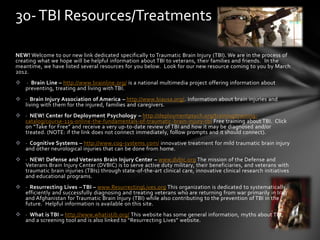 NEW! Welcome to our new link dedicated specifically to Traumatic Brain Injury (TBI). We are in the process of
creating what we hope will be helpful information about TBI to veterans, their families and friends. In the
meantime, we have listed several resources for you below. Look for our new resource coming to you by March
2012.
 · Brain Line – http://www.brainline.org/ is a national multimedia project offering information about
preventing, treating and living with TBI.
 · Brain Injury Association of America – http://www.biausa.org/. Information about brain injuries and
living with them for the injured, families and caregivers.
 · NEW! Center for Deployment Psychology – http://deploymentpsych.org/training/training-
catalog/course-119-online-the-fundamentals-of-traumatic-brain-injury-tbi Free training about TBI. Click
on “Take for Free” and receive a very up-to-date review of TBI and how it may be diagnosed and/or
treated. (NOTE: if the link does not connect immediately, follow prompts and it should connect).
 · Cognitive Systems – http://www.cog-systems.com/ innovative treatment for mild traumatic brain injury
and other neurological injuries that can be done from home.
 · NEW! Defense and Veterans Brain Injury Center – www.dvbic.org The mission of the Defense and
Veterans Brain Injury Center (DVBIC) is to serve active duty military, their beneficiaries, and veterans with
traumatic brain injuries (TBIs) through state-of-the-art clinical care, innovative clinical research initiatives
and educational programs.
 · Resurrecting Lives – TBI – www.ResurrectingLives.org This organization is dedicated to systematically,
efficiently and successfully diagnosing and treating veterans who are returning from war primarily in Iraq
and Afghanistan for Traumatic Brain Injury (TBI) while also contributing to the prevention of TBI in the
future. Helpful information is available on this site.
 · What is TBI – http://www.whatistib.org/ This website has some general information, myths about TBI,
and a screening tool and is also linked to “Resurrecting Lives” website.
30-TBI Resources/Treatments
 
