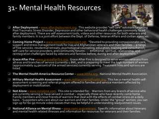  After Deployment – www.afterdeployment.org. This website provides “self care” solutions targeting
Post Traumatic Stress Disorder, Depression and other behavioral health challenges commonly faced
after deployment.There are self assessment tools, videos and other resources for both veterans and
family members. It is a joint effort between the Dept. of Defense, Veteran Affairs and civilian agencies.
 Coming Home Project – www.cominghomeproject.net. “Devoted to providing compassionate care,
support and stress management tools for Iraq and Afghanistan veterans and their families . . a range
of free services: residential retreats; psychological counseling; education, training and consultation;
self-care for service providers; and community forums . . . emotional, spiritual, relationship, and
reintegration challenges faced by veterans and families before, during and after deployment.”
 Grace After Fire -www.graceafterfire.org. Grace After Fire is designed to serve women veterans from
all eras and branches of service (currently 1.8M), and is preparing to meet the high numbers of women
(approximately 14 percent of the armed services) currently serving.Treatment links and options are
listed.
 The Mental Health America Resource Center – www.nmha.org. National Mental Health Association.
 Military Mental Health Assessment – www.militarymentalhealth.org. This has a mental health self-
assessment screening and referral program offered to families and service members affected by
deployment or mobilization.
 Not Alone – www.notalone.com. This site is intended for: · Warriors from any branch of service who
are currently serving or have served in combat – especially those who have recently come home. ·
Family members and close friends of warriors that deal with the effects of combat stress on a daily
basis. · Supporters who care about our warriors and their families. Under the “group” section, you can
sign up for 60-90 minute video classes that may be helpful in understanding readjustment issues.
 National Alliance on Mental Illness – www.nami.org/veterans. Specific information aboutVeterans
and mental health related illnesses and information for resources for veterans and their families.
31- Mental Health Resources
 