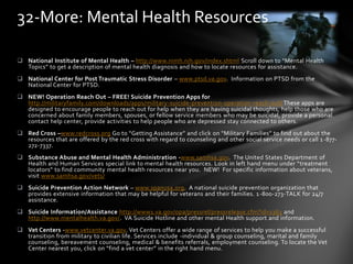 National Institute of Mental Health – http://www.nimh.nih.gov/index.shtml Scroll down to “Mental Health
Topics” to get a description of mental health diagnosis and how to locate resources for assistance.
 National Center for Post Traumatic Stress Disorder – www.ptsd.va.gov. Information on PTSD from the
National Center for PTSD.
 NEW! Operation Reach Out – FREE! Suicide Prevention Apps for
http://militaryfamily.com/downloads/apps/military-suicide-prevention-operation-reach-out/ These apps are
designed to encourage people to reach out for help when they are having suicidal thoughts, help those who are
concerned about family members, spouses, or fellow service members who may be suicidal, provide a personal
contact help center, provide activities to help people who are depressed stay connected to others.
 Red Cross –www.redcross.org Go to “Getting Assistance” and click on “Military Families” to find out about the
resources that are offered by the red cross with regard to counseling and other social service needs or call 1-877-
272-7337.
 Substance Abuse and Mental Health Administration -www.samhsa.gov. The United States Department of
Health and Human Services special link to mental health resources. Look in left hand menu under “treatment
locators” to find community mental health resources near you. NEW! For specific information about veterans,
visit www.samhsa.gov/vets/
 Suicide Prevention Action Network – www.spanusa.org. A national suicide prevention organization that
provides extensive information that may be helpful for veterans and their families. 1-800-273-TALK for 24/7
assistance.
 Suicide Information/Assistance http://www1.va.gov/opa/pressrel/pressrelease.cfm?id=1363 and
http://www.mentalhealth.va.gov/. VA Suicide Hotline and other mental Health support and information.
 Vet Centers -www.vetcenter.va.gov. Vet Centers offer a wide range of services to help you make a successful
transition from military to civilian life. Services include -individual & group counseling, marital and family
counseling, bereavement counseling, medical & benefits referrals, employment counseling. To locate the Vet
Center nearest you, click on “find a vet center” in the right hand menu.
32-More: Mental Health Resources
 