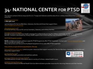 This section contains links to resources for U.S. Troops and Veterans and the sites of U.S. military branches or find family related
resources.
DoD Outreach Center
1-866-966-1020
24/7 assistance for Service Members, Veterans, families and those that support them.
resources@dcoeoutreach.org
afterdeployment.org*
A mental wellness resource for service members, Veterans, and military families.
Courage To Care Campaign
Courage to Care is an electronic health campaign for professionals serving the military community, as well as for military an d
families. Content is developed by military health experts from Uniformed Services University of the Health Sciences.
VA PTSD Program Locator
NOTE: VA Medical Centers without a specific PTSD Program do offer PTSD Treatment. Contact your local VA Medical Center and
ask for the Mental Health clinic.
Many Vet Centers and VA Community Based Outpatient Clinics also offer PTSD treatment.
http://www2.va.gov/directory/guide/ptsd_flsh.asp
National Resource Directory: Links to 10,000+ resources that support recovery for Service Members, Veterans, their families and
those that support them.
Hooah4Health.com*
The US Army health promotion and wellness website.
Institute of Medicine: Veterans Health*
The IOM website includes information about a variety of military-related health issues.
SAMHSA Veteran Resources
The Substance Abuse and Mental Health Services Administration provides resources for returning Veterans and their families.
34- NATIONAL CENTER FOR PTSD
 