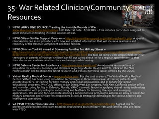  NEW! ARMY ONE SOURCE: Treating the Invisible Wounds of War
www.aheconnect.com/citizensoldier ASO Referral Code: AOSEOK21 This includes curriculum designed to
assist clinicians in treating invisible wounds of war.
 NEW! Citizen Soldier Support Program – http://citizensoldiersupport.org/initiatives/health.php A special
clinician link can assist providers with new and updated information that will increase readiness and
resiliency of the Reserve Component and their families.
 NEW! Clinician Tool Kit aimed at Screening Families For Military Stress –
http://www.boston.com/Boston/whitecoatnotes/2011/08/tool-kit-aimed-screening-military-families-for-
deployment-stress/ndShJEHmNGbDVdwjYuD1uI/index.html The tool kit comes with simple checklists that
teenagers or parents of younger children can fill out during check-in for a regular appointment so that
their doctor can evaluate whether they are having trouble coping.
 NEW! Defense Center for Excellence - http://www.dcoe.health.mil/ An extensive resource base of
education for veterans, families, and clinicians regarding Mental Health and TBI. Click on the “For
Professionals” link to obtain the latest research and protocol for these issues offered by the DCOE.
 Virtual Reality Medical Center – www.vrphobia.com. For the past 10 years, The Virtual Reality Medical
Center (VRMC) has been using simulation technologies in three main areas: 1) treating patients with
anxiety disorders, 2) training for both military and civilian populations, and 3) enhancing various
educational programs. With U.S. offices in San Diego, West Los Angeles, Palo Alto, California and an office
and manufacturing facility in Orlando, Florida, VRMC is a world leader in applying virtual reality technology
in combination with physiological monitoring and feedback for training, therapy, and emerging
applications. We are also focused on developing a comprehensive protocol to address an array of needs for
military personnel and civilian first responders as well as emerging technologies for various security and
intelligence operations.
 VA PTSD Provider/Clinician Link – http://www.ptsd.va.gov/professional/index.asp A great link for
professionals/providers who want to access resources to assist military, vets and families who are faced
with PTSD.
35-War Related Clinician/Community
Resources
 