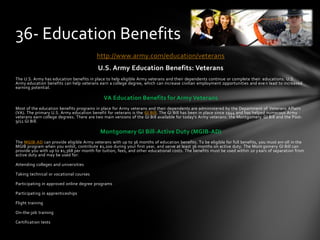 http://www.army.com/education/veterans
U.S. Army Education Benefits: Veterans
The U.S. Army has education benefits in place to help eligible Army veterans and their dependents continue or complete their educations. U.S.
Army education benefits can help veterans earn a college degree, which can increase civilian employment opportunities and eve n lead to increased
earning potential.
VA Education Benefits for Army Veterans
Most of the education benefits programs in place for Army veterans and their dependents are administered by the Department of Veterans Affairs
(VA). The primary U.S. Army education benefit for veterans is the GI Bill. The GI Bill has been in place since 1944 and has helped numerous Army
veterans earn college degrees. There are two main versions of the GI Bill available for today's Army veterans: the Montgomery GI Bill and the Post-
9/11 GI Bill.
Montgomery GI Bill-Active Duty (MGIB-AD)
The MGIB-AD can provide eligible Army veterans with up to 36 months of education benefits. To be eligible for full benefits, you must enr oll in the
MGIB program when you enlist, contribute $1,200 during your first year, and serve at least 36 months on active duty. The Mont gomery GI Bill can
provide you with up to $1,368 per month for tuition, fees, and other educational costs. The benefits must be used within 10 y ears of separation from
active duty and may be used for:
Attending colleges and universities
Taking technical or vocational courses
Participating in approved online degree programs
Participating in apprenticeships
Flight training
On-the-job training
Certification tests
36- Education Benefits
 