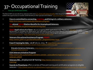  Post-9/11 GI Bill (New GI Bill)
The New GI Bill can provide Army veterans with more U.S. Army education benefits than any prior GI Bill. This GI Bill even offers eligible
soldiers the opportunity to transfer GI Bill benefits to their spouses and children. http://www.gibill.va.gov/
 Cisco is committed to connecting, training, and hiring U.S. military veterans:
http://csr.cisco.com/casestudy/veterans-program
 Vocational Rehabilitation Benefits for Unemployed Veterans:
http://benefits.va.gov/vow/jobstraining.htm
 VRAP Applications Are Open: We are acceptingVRAP applications now. Please visit eBenefits to apply.
Remember, to complete the application, you will need to know your direct deposit information (bank routing number
and account number), the name and location of your school, the program you wish to pursue, and the applicable high
demand occupation : http://benefits.va.gov/vow/index.htm
 Veterans Educational Assistance Program (VEAP)
http://www.gibill.va.gov/benefits/other_programs/veap.html
 Free IT Training for Vets – as of July 22, 2013 - http://www.sap.com/corporate-
en/sustainability/corporate-social-responsibility/veterans.epx
 Elevate America Veterans : http://www.microsoft.com/about/corporatecitizenship/en-us/community-
tools/job-skills/veterans/
 USA Veterans Initiative Program
http://www.plm.automation.siemens.com/en_us/academic/regional-programs/military-
veterans.shtml
 Veterans INC. : Employment & Training http://www.veteransinc.org/services/employment-
training/
 Swords to Plowshares offers a variety of free job training and certification programs to eligible
veterans -- http://www.swords-to-plowshares.org/employment-training/job-training-for-veterans/
37- OccupationalTraining
 