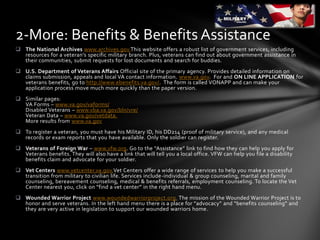  The National Archives www.archives.gov.This website offers a robust list of government services, including
resources for a veteran’s specific military branch. Plus, veterans can find out about government assistance in
their communities, submit requests for lost documents and search for buddies.
 U.S. Department of Veterans Affairs Official site of the primary agency. Provides detailed information on
claims submission, appeals and local VA contact information. www.va.gov. For and ON LINE APPLICATION for
veterans benefits, go to http://www.ebenefits.va.gov/. The form is called VONAPP and can make your
application process move much more quickly than the paper version.
 Similar pages:
VA Forms – www.va.gov/vaforms/
Disabled Veterans – www.vba.va.gov/bln/vre/
Veteran Data – www.va.gov/vetdata.
More results from www.va.gov
 To register a veteran, you must have his Military ID, his DD214 (proof of military service), and any medical
records or exam reports that you have available. Only the soldier can register.
 Veterans of Foreign War – www.vfw.org. Go to the “Assistance” link to find how they can help you apply for
Veterans benefits. They will also have a link that will tell you a local office. VFW can help you file a disability
benefits claim and advocate for your soldier.
 Vet Centers www.vetcenter.va.gov.Vet Centers offer a wide range of services to help you make a successful
transition from military to civilian life. Services include-individual & group counseling, marital and family
counseling, bereavement counseling, medical & benefits referrals, employment counseling. To locate the Vet
Center nearest you, click on “find a vet center” in the right hand menu.
 Wounded Warrior Project www.woundedwarriorproject.org. The mission of the Wounded Warrior Project is to
honor and serve veterans. In the left hand menu there is a place for “advocacy” and “benefits counseling” and
they are very active in legislation to support our wounded warriors home.
2-More: Benefits & Benefits Assistance
 