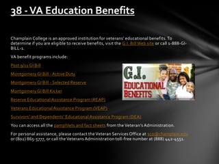Champlain College is an approved institution for veterans’ educational benefits.To
determine if you are eligible to receive benefits, visit the G.I. Bill Web site or call 1-888-GI-
BILL-1.
VA benefit programs include:
Post 9/11 GI Bill
Montgomery GI Bill - Active Duty
Montgomery GI Bill - Selected Reserve
Montgomery GI Bill Kicker
Reserve Educational Assistance Program (REAP)
Veterans Educational Assistance Program (VEAP)
Survivors’ and Dependents’ Educational Assistance Program (DEA)
You can access all the pamphlets and fact sheets from the Veteran’s Administration.
For personal assistance, please contact the Veteran Services Office at sco@champlain.edu
or (802) 865-5777, or call the Veterans Administration toll-free number at (888) 442-4551.
38 -VA Education Benefits
 
