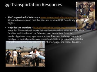  Air Compassion for Veterans – www.aircompassionforveterans.org
Wounded warriors and their families are provided FREE medically related
flights.
 Hope for the Warriors – http://hopeforthewarriors.org/immneeds.html
Hope For The Warriors® works daily with wounded service members, their
families, and families of the fallen to meet immediate financial
needs. Applicants may apply once a year. Payment is always made to a
third party, typical grants cover household utilities, gas cards for vehicles
to get to appointments, groceries, rent, mortgage, and rental deposits.
39-Transportation Resources
 