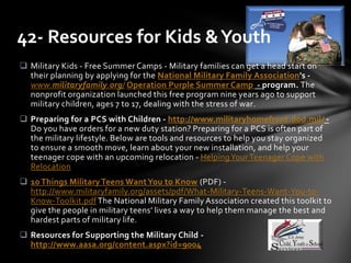  Military Kids - Free Summer Camps - Military families can get a head start on
their planning by applying for the National Military Family Association's -
www.militaryfamily.org/ Operation Purple Summer Camp - program. The
nonprofit organization launched this free program nine years ago to support
military children, ages 7 to 17, dealing with the stress of war.
 Preparing for a PCS with Children - http://www.militaryhomefront.dod.mil/ -
Do you have orders for a new duty station? Preparing for a PCS is often part of
the military lifestyle. Below are tools and resources to help you stay organized
to ensure a smooth move, learn about your new installation, and help your
teenager cope with an upcoming relocation - HelpingYour Teenager Cope with
Relocation
 10 Things Military Teens WantYou to Know (PDF) -
http://www.militaryfamily.org/assets/pdf/What-Military-Teens-Want-You-to-
Know-Toolkit.pdf The National Military Family Association created this toolkit to
give the people in military teens’ lives a way to help them manage the best and
hardest parts of military life.
 Resources for Supporting the Military Child -
http://www.aasa.org/content.aspx?id=9004
42- Resources for Kids &Youth
 