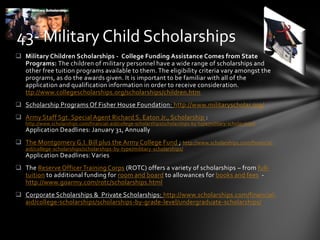  Military Children Scholarships - College Funding Assistance Comes from State
Programs: The children of military personnel have a wide range of scholarships and
other free tuition programs available to them. The eligibility criteria vary amongst the
programs, as do the awards given. It is important to be familiar with all of the
application and qualification information in order to receive consideration.
ttp://www.collegescholarships.org/scholarships/children.htm
 Scholarship Programs Of Fisher House Foundation: http://www.militaryscholar.org/
 Army Staff Sgt. Special Agent Richard S. Eaton Jr., Scholarship :
http://www.scholarships.com/financial-aid/college-scholarships/scholarships-by-type/military-scholarships/
Application Deadlines: January 31, Annually
 The Montgomery G.I. Bill plus the Army College Fund ; http://www.scholarships.com/financial-
aid/college-scholarships/scholarships-by-type/military-scholarships/
Application Deadlines: Varies
 The Reserve Officer Training Corps (ROTC) offers a variety of scholarships – from full-
tuition to additional funding for room and board to allowances for books and fees -
http://www.goarmy.com/rotc/scholarships.html
 Corporate Scholarships & Private Scholarships: http://www.scholarships.com/financial-
aid/college-scholarships/scholarships-by-grade-level/undergraduate-scholarships/
43- Military Child Scholarships
 