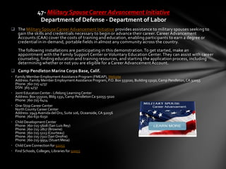  The Military Spouse Career Advancement Initiative provides assistance to military spouses seeking to
gain the skills and credentials necessary to begin or advance their career. Career Advancement
Accounts (CAA) cover the costs of training and education, enabling participants to earn a degree or
credential in in-demand, portable fields in almost any community across the country.
The following installations are participating in this demonstration.To get started, make an
appointment with the Family Support Center or Voluntary Education Center.They can assist with career
counseling, finding education and training resources, and starting the application process, including
determining whether or not you are eligible for a Career Advancement Account.
 Camp Pendleton Marine Corps Base, Calif.
• Family Member Employment Assistance Program (FMEAP), Website
Address: Family Member Employment Assistance Program, P.O. Box 555020, Building 13150, Camp Pendleton,CA 92055
Phone: 760-725-4737
DSN: 365-4737
• Joint EducationCenter - Lifelong LearningCenter
Address: Box 555020, Bldg 1331, Camp PendletonCa 92055-5020
Phone: 760-725-6414
• One-Stop Career Center
North County Career Center
Address: 1949 Avenida delOro, Suite 106, Oceanside,CA 92056
Phone: 760-631-6150
• Child Development Center
Phone: 760-725-5608 (San Luis Rey)
Phone: 760-725-2817 (Browne)
Phone: 760-725-5113 (Courteau)
Phone: 760-725-7311 (San Onofre)
Phone: 760-725-9954 (Stuart Mesa)
• Child Care Connection for 92055
• Find Schools, Colleges, Libraries for 92055
47- Military Spouse Career Advancement Initiative
Department of Defense - Department of Labor
 