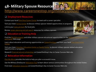  Employment Resources
Contact your local One-Stop Career Center to meet with a career specialist.
Visit your base Family Center to discuss military spouse related opportunities or programs.
Link to your state job bank for local jobs.
Review career planning and job search resources for military spouses.
 Education or Training Help
Find the MyCAA program and other military spouse educational opportunities on the Military Spouse Education
and Career Web page.
Learn about education and training opportunities on CareerOneStop and from your local One-Stop Career
Center.
Visit your base Voluntary Education Center or Family Center to discuss military spouse related education
opportunities or programs.
Research financial aid and scholarships on CareerOneStop's Key to Career Success Web site.
 Relocation Information
Plan My Move provides the tools to help you plan a successful move.
Use the Military OneSource Relocation Tool to learn about various communities throughout the United States.
Find more relocation resources on CareerOneStop's Key to Career Success Web site.
48- Military Spouse Resources
http://www.careeronestop.org/militaryspouse/
 