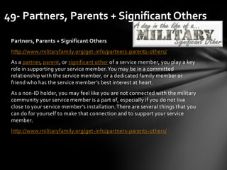 Partners, Parents + Significant Others
http://www.militaryfamily.org/get-info/partners-parents-others/
As a partner, parent, or significant other of a service member, you play a key
role in supporting your service member.You may be in a committed
relationship with the service member, or a dedicated family member or
friend who has the service member’s best interest at heart.
As a non-ID holder, you may feel like you are not connected with the military
community your service member is a part of, especially if you do not live
close to your service member’s installation.There are several things that you
can do for yourself to make that connection and to support your service
member.
http://www.militaryfamily.org/get-info/partners-parents-others/
49- Partners, Parents + Significant Others
 