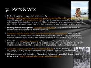  Re-homing your pet responsibly and humanely -
http://blog.petsforpatriots.org/rehoming-your-pet-responsibly-and-humanely/ The heart-
wrenching task of re-homing the family pet is often due to circumstances like the loss of a job
or home, a debilitating illness or injury, or PCSing to a location where personal animals aren’t
allowed. Here are some tips on how to re-home your dog or cat responsibly and humanely.
 Healing Vets and Saving Pets - http://pets-for-vets.com/ At Pets for Vets, we believe our
country owes military veterans a debt of gratitude.
 Guardian Angels for Soldiers' Pet - www.guardianangelsforsoldierspet.org/ Guardian Angels
For Soldier's Pet supports our military service members, veterans, and their beloved pets to
ensure the pets are reunited with their owners following deployment or emergency hardship.
 Patriot Paws - http://patriotpaws.org/ - The mission of Patriot PAWS is to train and provide
service dogs of their highest quality at no cost to disabled American veterans and others with
mobile disabilities in order to help restore their physical and emotional independence
 Vet Service Dog Organizations – www.vetsadoptpets.org/ - Contact Pam 813-503-8861 & Mike
at 727-692-7101. K-9s for Veterans help disabled Veterans by providing obedient dogs.
 Military Reunions with Man's Best Friend: Dogs Welcoming Home Their Owners from
Deployment - http://www.youtube.com/watch?v=iD3cgDRsDck
50- Pet’s &Vets
 
