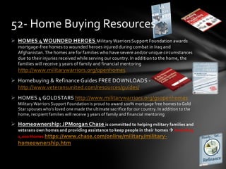  HOMES 4 WOUNDED HEROES Military Warriors Support Foundation awards
mortgage-free homes to wounded heroes injured during combat in Iraq and
Afghanistan.The homes are for families who have severe and/or unique circumstances
due to their injuries received while serving our country. In addition to the home, the
families will receive 3 years of family and financial mentoring
http://www.militarywarriors.org/openhomes
 Homebuying & Refinance Guides FREE DOWNLOADS -
http://www.veteransunited.com/resources/guides/
 HOMES 4 GOLDSTARS http://www.militarywarriors.org/gsopenhomes
Military Warriors Support Foundation is proud to award 100% mortgage free homes to Gold
Star spouses who’s loved one made the ultimate sacrifice for our country. In addition to the
home, recipient families will receive 3 years of family and financial mentoring
 Homeownership: JPMorgan Chase is committed to helping military families and
veterans own homes and providing assistance to keep people in their homes  Awarding
1,000 Homes https://www.chase.com/online/military/military-
homeownership.htm
52- Home Buying Resources
 