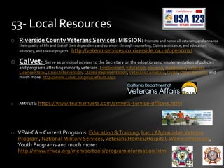 o Riverside County Veterans Services: MISSION: Promote and honor all veterans, and enhance
their quality of life and that of their dependents and survivors through counseling, Claims assistance, and education,
advocacy, and special projects. http://veteranservices.co.riverside.ca.us/opencms/
o CalVet: Serve as principal adviser to the Secretary on the adoption and implementation of policies
and programs affecting minority veterans. Employment, Education, Housing, Healthcare, Veterans
License Plates, Crisis Intervention, Claims Representation,Veterans Cemetery, DVBE, Other Benefits and
much more: http://www.calvet.ca.gov/Default.aspx
o AMVETS: https://www.teamamvets.com/amvets-service-officers.html
o VFW-CA – Current Programs: Education & Training, Iraq / Afghanistan Veteran
Program, National Military Services,Veterans Homes/Hospital, Women Veterans,
Youth Programs and much more:
http://www.vfwca.org/membertools/programinformation.html
53- Local Resources
 