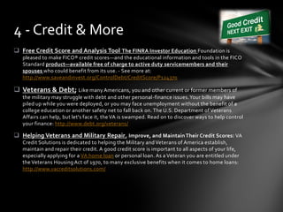  Free Credit Score and Analysis Tool The FINRA Investor Education Foundation is
pleased to make FICO® credit scores—and the educational information and tools in the FICO
Standard product—available free of charge to active duty servicemembers and their
spouses who could benefit from its use. - See more at:
http://www.saveandinvest.org/ControlDebt/CreditScore/P124370
 Veterans & Debt; Like many Americans, you and other current or former members of
the military may struggle with debt and other personal-finance issues.Your bills may have
piled up while you were deployed, or you may face unemployment without the benefit of a
college education or another safety net to fall back on. The U.S. Department of Veterans
Affairs can help, but let's face it, the VA is swamped. Read on to discover ways to help control
your finance: http://www.debt.org/veterans/
 Helping Veterans and Military Repair, Improve, and Maintain Their Credit Scores: VA
Credit Solutions is dedicated to helping the Military and Veterans of America establish,
maintain and repair their credit. A good credit score is important to all aspects of your life,
especially applying for a VA home loan or personal loan. As a Veteran you are entitled under
the Veterans Housing Act of 1970, to many exclusive benefits when it comes to home loans:
http://www.vacreditsolutions.com/
4 - Credit & More
 