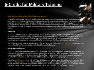 o http://online.champlain.edu/military-personnel
o As a service member, you may be eligible to receive Champlain College credit for prior college-
level learning, military training and experience, applicable course work and/or national testing
program examinations.This can greatly accelerate the time toward completing your
undergraduate degree. Please follow the directions below for requesting official transcripts from
your specific branch of service. Champlain will then evaluate your transcript for any transferable
credit.
o Air Force
o The U.S. Air Force uses the Community College of Air Force (CCAF) transcript for documenting
ACE-certified military training and experience, course work and CLEP or DSST exams worthy of
academic credit. Champlain College uses the CCAF transcript to determine whether specific
training or previous course work qualifies for credit toward a Champlain degree program.
o For information on how to request your official transcript, visit the CCAF Web site. Designate that
your official CCAF transcript be mailed to Champlain College.
o Army/National Guard
o The U.S. Army uses the Army/American Council on Education RegistryTranscript Service (AARTS)
for documenting ACE-certified military training for academic credit purposes. Champlain College
uses the AARTS form to determine whether military training and experience, course work and
CLEP or DSST exams qualifies for credit toward a Champlain degree program.
o Visit the AARTS Web site or call toll-free (866) 297-4427. Enter your Social Security Number, birth
date and Basic Active Service Date (BASD) or Pay Entry Basic Date (PEBD) and click "continue."
(Note: BASD is for active duty soldiers and PEBD is primarily used by guards and reservists. When
in doubt, use your BASD.) And request that transcripts be sent to Champlain College.
6-Credit for MilitaryTraining
 