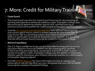 o Coast Guard
o The Coast Guard uses the U.S. Coast GuardTranscript for documenting all
training and experience worthy of academic credit. Champlain College uses
the transcript to determine whether specific ACE-certified training or
previous course work qualifies for credit toward a Champlain degree program.
o Visit the U.S. Coast Guard Institute Web site. Visit 'OfficialTranscripts' for
instructions about how to submit a written request for your transcripts. A
copy of your DD-214 (discharge papers) and copies of course completion
letters or certificates must also be attached to your request. And designate
that the official Coast Guard transcript be mailed to Champlain College.
o Marine Corps/Navy
o The U.S. Navy and Marine Corps use the Sailor/Marine American Council on
Education RegistryTranscript (SMART) for documenting ACE-certified
military training and experience, course work, and CLEP or DSST exams
worthy of academic credit. Champlain College uses the SMART to determine
whether specific training on your military transcript qualifies for credit toward
a Champlain degree program.
o Visit the SMART Web site for more information on how to request your
transcripts or call toll-free (877) 253-7122. Designate that your official SMART
transcript be mailed to Champlain College.
7: More: Credit for MilitaryTraining
 