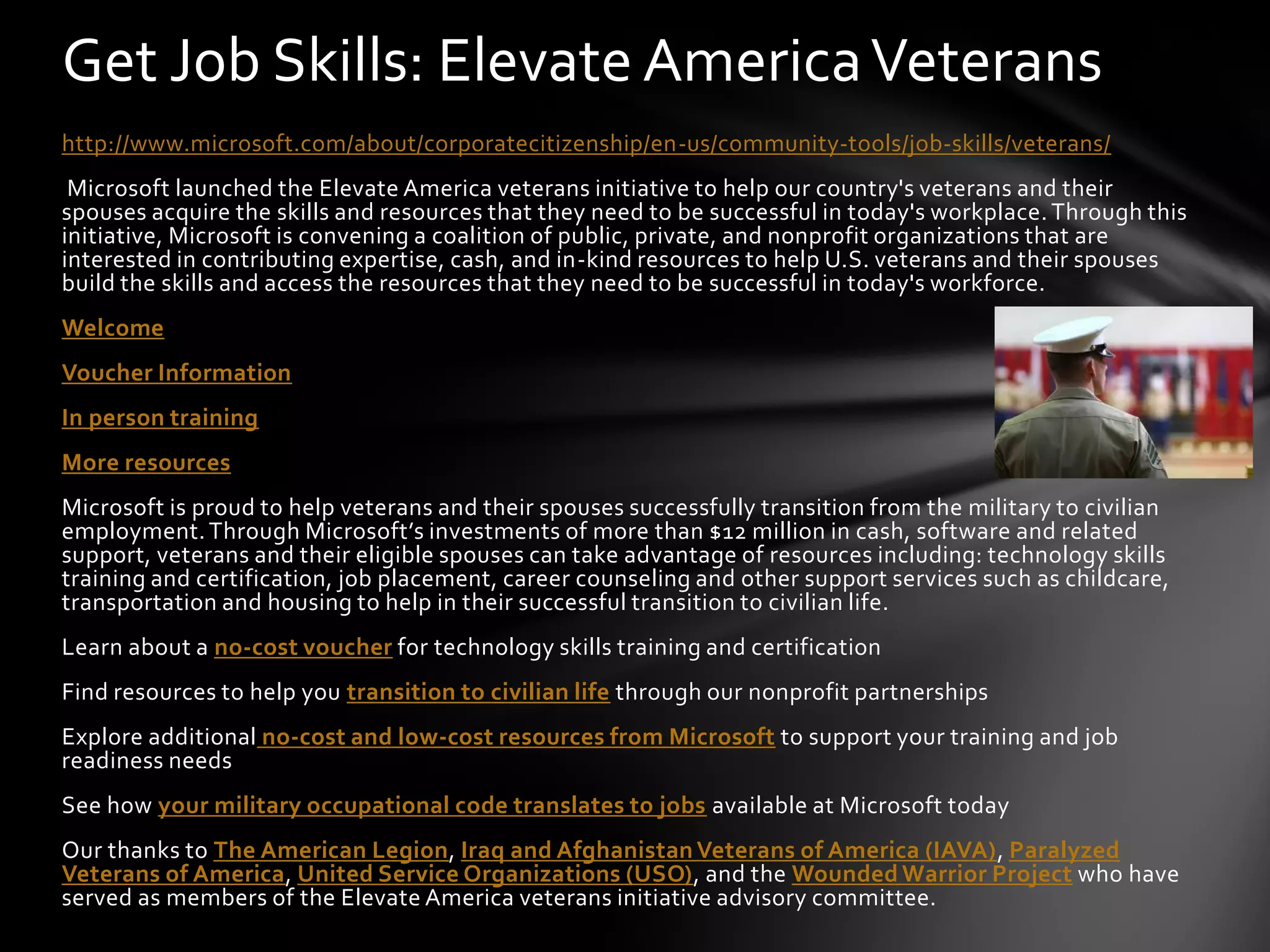 Get Job Skills: Elevate America Veterans
http://www.microsoft.com/about/corporatecitizenship/en-us/community-tools/job-skills/veterans/
 Microsoft launched the Elevate America veterans initiative to help our country's veterans and their
spouses acquire the skills and resources that they need to be successful in today's workplace. Through this
initiative, Microsoft is convening a coalition of public, private, and nonprofit organizations that are
interested in contributing expertise, cash, and in-kind resources to help U.S. veterans and their spouses
build the skills and access the resources that they need to be successful in today's workforce.
Welcome
Voucher Information
In person training
More resources
Microsoft is proud to help veterans and their spouses successfully transition from the military to civilian
employment. Through Microsoft’s investments of more than $12 million in cash, software and related
support, veterans and their eligible spouses can take advantage of resources including: technology skills
training and certification, job placement, career counseling and other support services such as childcare,
transportation and housing to help in their successful transition to civilian life.
Learn about a no-cost voucher for technology skills training and certification
Find resources to help you transition to civilian life through our nonprofit partnerships
Explore additional no-cost and low-cost resources from Microsoft to support your training and job
readiness needs
See how your military occupational code translates to jobs available at Microsoft today
Our thanks to The American Legion, Iraq and Afghanistan Veterans of America (IAVA), Paralyzed
Veterans of America, United Service Organizations (USO), and the Wounded Warrior Project who have
served as members of the Elevate America veterans initiative advisory committee.
 