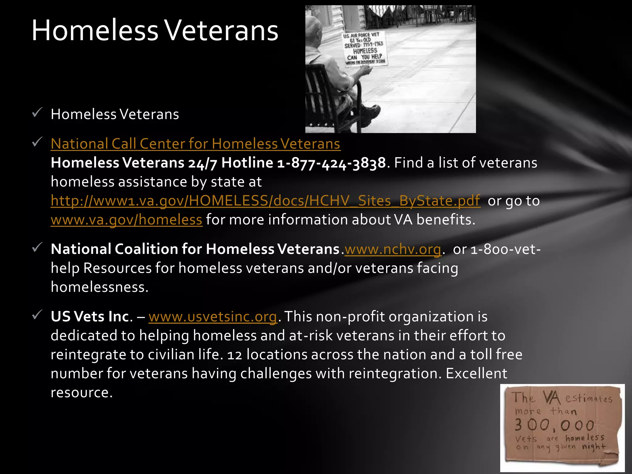 Homeless Veterans

 Homeless Veterans
 National Call Center for Homeless Veterans
  Homeless Veterans 24/7 Hotline 1-877-424-3838. Find a list of veterans
  homeless assistance by state at
  http://www1.va.gov/HOMELESS/docs/HCHV_Sites_ByState.pdf or go to
  www.va.gov/homeless for more information about VA benefits.
 National Coalition for Homeless Veterans.www.nchv.org. or 1-800-vet-
  help Resources for homeless veterans and/or veterans facing
  homelessness.
 US Vets Inc. – www.usvetsinc.org. This non-profit organization is
  dedicated to helping homeless and at-risk veterans in their effort to
  reintegrate to civilian life. 12 locations across the nation and a toll free
  number for veterans having challenges with reintegration. Excellent
  resource.
 