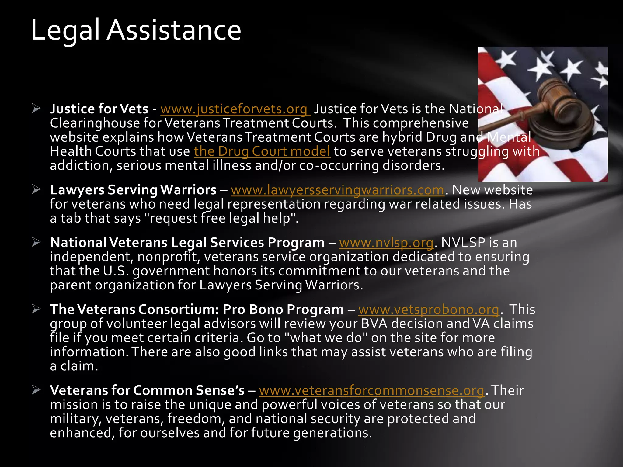 Legal Assistance

 Justice for Vets - www.justiceforvets.org Justice for Vets is the National
  Clearinghouse for Veterans Treatment Courts. This comprehensive
  website explains how Veterans Treatment Courts are hybrid Drug and Mental
  Health Courts that use the Drug Court model to serve veterans struggling with
  addiction, serious mental illness and/or co-occurring disorders.
 Lawyers Serving Warriors – www.lawyersservingwarriors.com. New website
  for veterans who need legal representation regarding war related issues. Has
  a tab that says "request free legal help".
 National Veterans Legal Services Program – www.nvlsp.org. NVLSP is an
  independent, nonprofit, veterans service organization dedicated to ensuring
  that the U.S. government honors its commitment to our veterans and the
  parent organization for Lawyers Serving Warriors.
 The Veterans Consortium: Pro Bono Program – www.vetsprobono.org. This
  group of volunteer legal advisors will review your BVA decision and VA claims
  file if you meet certain criteria. Go to "what we do" on the site for more
  information. There are also good links that may assist veterans who are filing
  a claim.
 Veterans for Common Sense’s – www.veteransforcommonsense.org. Their
  mission is to raise the unique and powerful voices of veterans so that our
  military, veterans, freedom, and national security are protected and
  enhanced, for ourselves and for future generations.
 