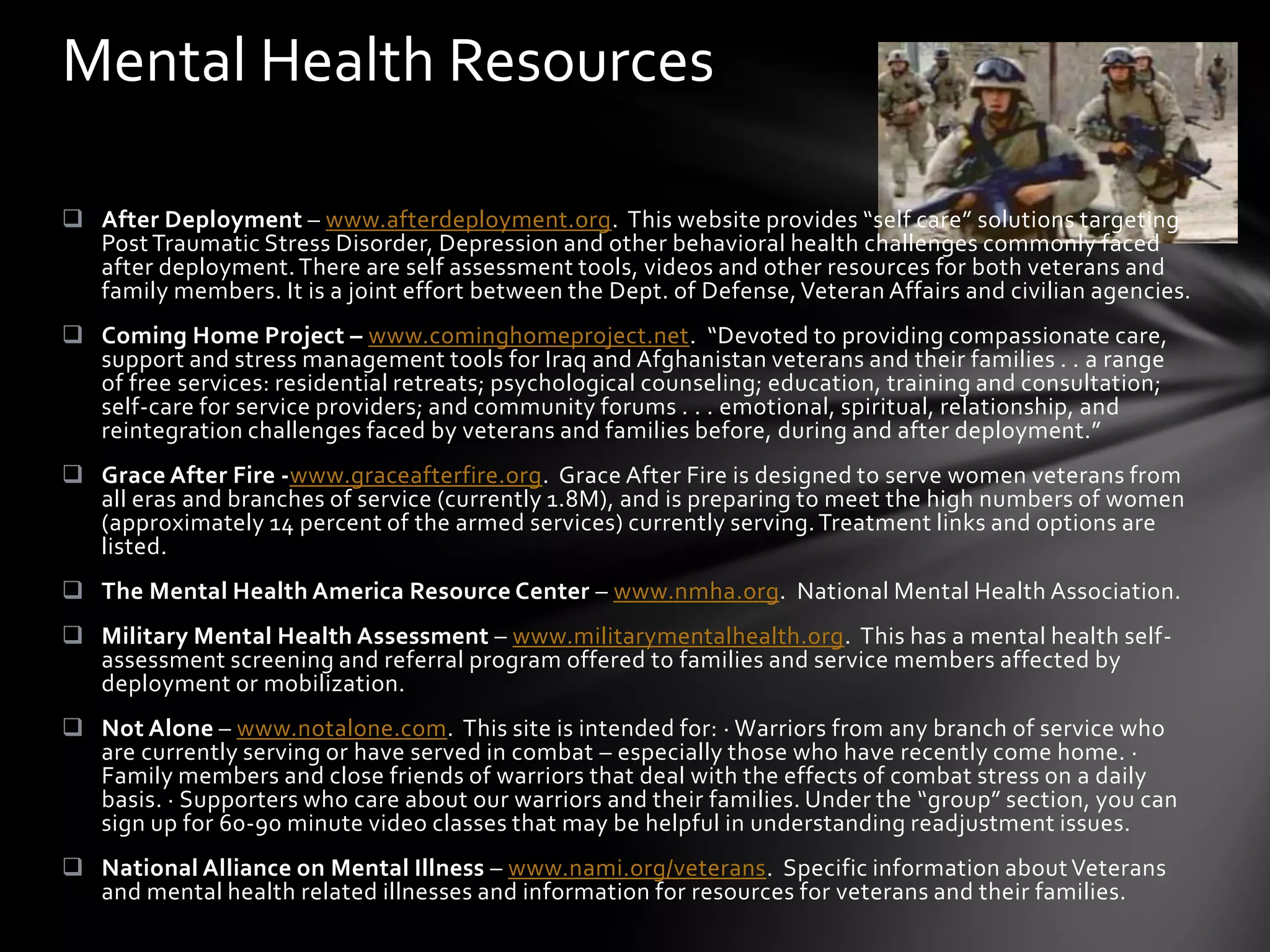 Mental Health Resources

 After Deployment – www.afterdeployment.org. This website provides “self care” solutions targeting
  Post Traumatic Stress Disorder, Depression and other behavioral health challenges commonly faced
  after deployment. There are self assessment tools, videos and other resources for both veterans and
  family members. It is a joint effort between the Dept. of Defense, Veteran Affairs and civilian agencies.
 Coming Home Project – www.cominghomeproject.net. “Devoted to providing compassionate care,
  support and stress management tools for Iraq and Afghanistan veterans and their families . . a range
  of free services: residential retreats; psychological counseling; education, training and consultation;
  self-care for service providers; and community forums . . . emotional, spiritual, relationship, and
  reintegration challenges faced by veterans and families before, during and after deployment.”
 Grace After Fire -www.graceafterfire.org. Grace After Fire is designed to serve women veterans from
  all eras and branches of service (currently 1.8M), and is preparing to meet the high numbers of women
  (approximately 14 percent of the armed services) currently serving. Treatment links and options are
  listed.
 The Mental Health America Resource Center – www.nmha.org. National Mental Health Association.
 Military Mental Health Assessment – www.militarymentalhealth.org. This has a mental health self-
  assessment screening and referral program offered to families and service members affected by
  deployment or mobilization.
 Not Alone – www.notalone.com. This site is intended for: · Warriors from any branch of service who
  are currently serving or have served in combat – especially those who have recently come home. ·
  Family members and close friends of warriors that deal with the effects of combat stress on a daily
  basis. · Supporters who care about our warriors and their families. Under the “group” section, you can
  sign up for 60-90 minute video classes that may be helpful in understanding readjustment issues.
 National Alliance on Mental Illness – www.nami.org/veterans. Specific information about Veterans
  and mental health related illnesses and information for resources for veterans and their families.
 