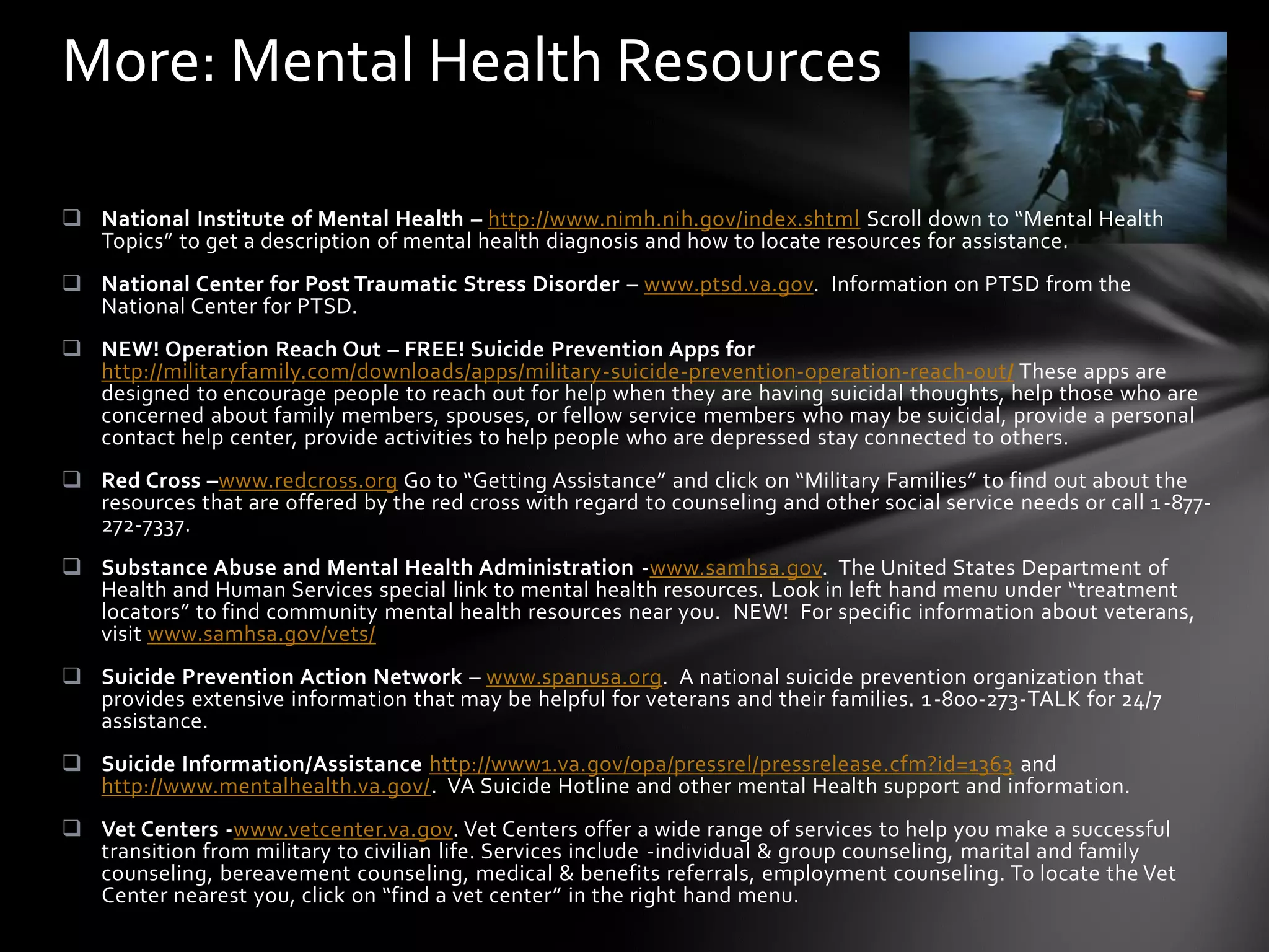 More: Mental Health Resources

 National Institute of Mental Health – http://www.nimh.nih.gov/index.shtml Scroll down to “Mental Health
  Topics” to get a description of mental health diagnosis and how to locate resources for assistance.
 National Center for Post Traumatic Stress Disorder – www.ptsd.va.gov. Information on PTSD from the
  National Center for PTSD.
 NEW! Operation Reach Out – FREE! Suicide Prevention Apps for
  http://militaryfamily.com/downloads/apps/military-suicide-prevention-operation-reach-out/ These apps are
  designed to encourage people to reach out for help when they are having suicidal thoughts, help those who are
  concerned about family members, spouses, or fellow service members who may be suicidal, provide a personal
  contact help center, provide activities to help people who are depressed stay connected to others.
 Red Cross –www.redcross.org Go to “Getting Assistance” and click on “Military Families” to find out about the
  resources that are offered by the red cross with regard to counseling and other social service needs or call 1 -877-
  272-7337.
 Substance Abuse and Mental Health Administration -www.samhsa.gov. The United States Department of
  Health and Human Services special link to mental health resources. Look in left hand menu under “treatment
  locators” to find community mental health resources near you. NEW! For specific information about veterans,
  visit www.samhsa.gov/vets/
 Suicide Prevention Action Network – www.spanusa.org. A national suicide prevention organization that
  provides extensive information that may be helpful for veterans and their families. 1 -800-273-TALK for 24/7
  assistance.
 Suicide Information/Assistance http://www1.va.gov/opa/pressrel/pressrelease.cfm?id=1363 and
  http://www.mentalhealth.va.gov/. VA Suicide Hotline and other mental Health support and information.
 Vet Centers -www.vetcenter.va.gov. Vet Centers offer a wide range of services to help you make a successful
  transition from military to civilian life. Services include -individual & group counseling, marital and family
  counseling, bereavement counseling, medical & benefits referrals, employment counseling. To locate the Vet
  Center nearest you, click on “find a vet center” in the right hand menu.
 
