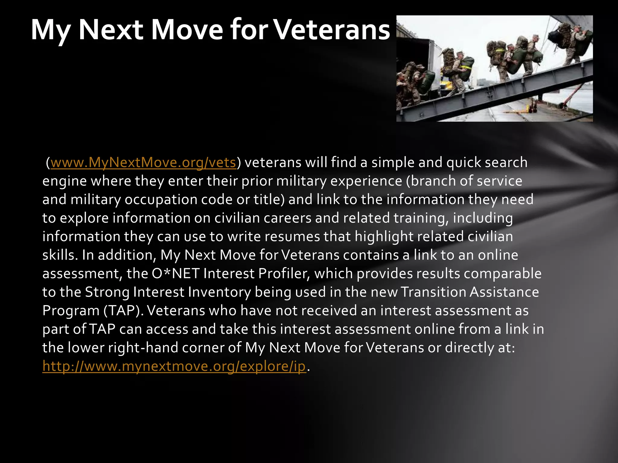 My Next Move for Veterans



 (www.MyNextMove.org/vets) veterans will find a simple and quick search
engine where they enter their prior military experience (branch of service
and military occupation code or title) and link to the information they need
to explore information on civilian careers and related training, including
information they can use to write resumes that highlight related civilian
skills. In addition, My Next Move for Veterans contains a link to an online
assessment, the O*NET Interest Profiler, which provides results comparable
to the Strong Interest Inventory being used in the new Transition Assistance
Program (TAP). Veterans who have not received an interest assessment as
part of TAP can access and take this interest assessment online from a link in
the lower right-hand corner of My Next Move for Veterans or directly at:
http://www.mynextmove.org/explore/ip.
 