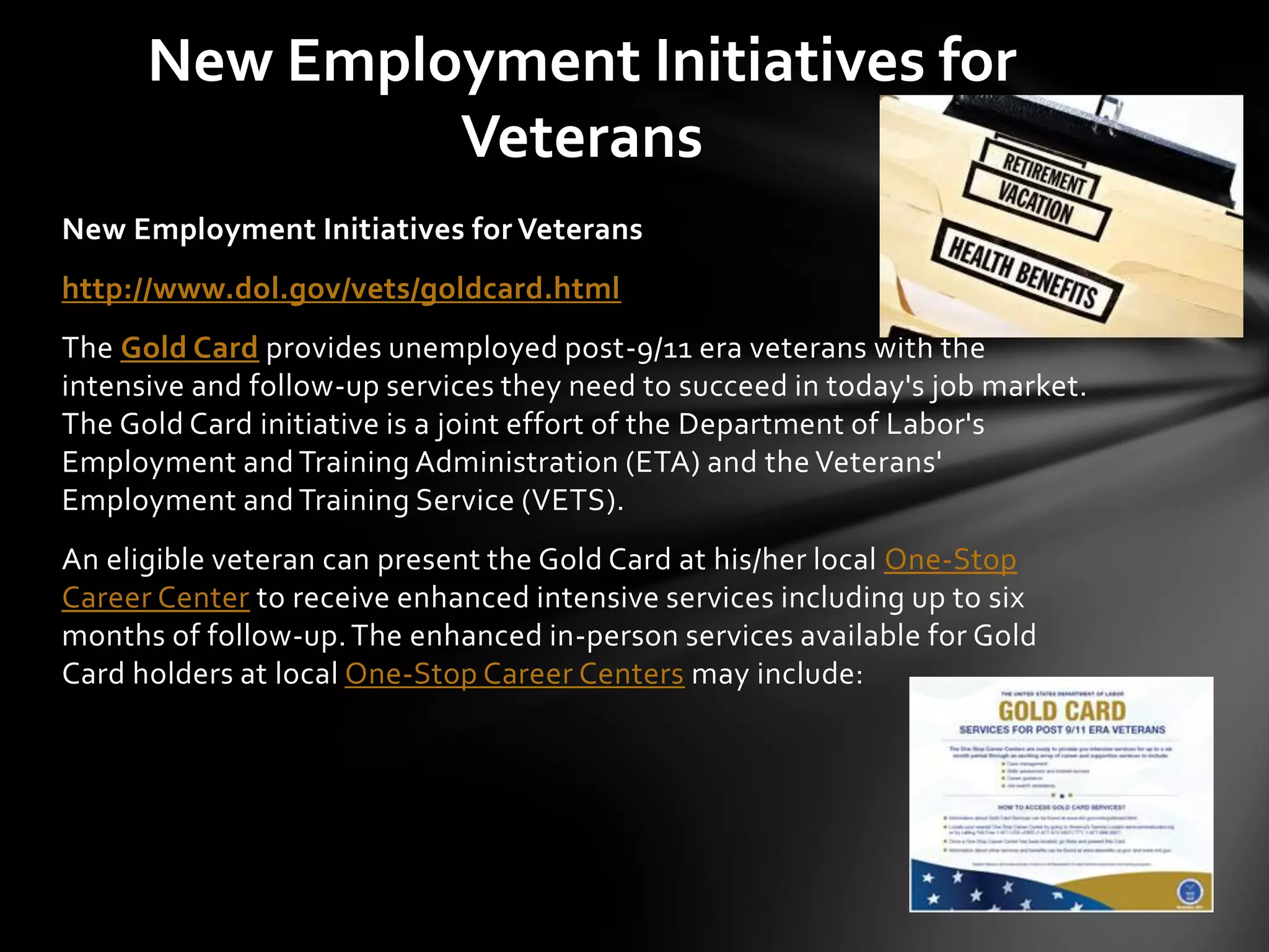 New Employment Initiatives for
               Veterans
New Employment Initiatives for Veterans
http://www.dol.gov/vets/goldcard.html
The Gold Card provides unemployed post-9/11 era veterans with the
intensive and follow-up services they need to succeed in today's job market.
The Gold Card initiative is a joint effort of the Department of Labor's
Employment and Training Administration (ETA) and the Veterans'
Employment and Training Service (VETS).
An eligible veteran can present the Gold Card at his/her local One-Stop
Career Center to receive enhanced intensive services including up to six
months of follow-up. The enhanced in-person services available for Gold
Card holders at local One-Stop Career Centers may include:
 