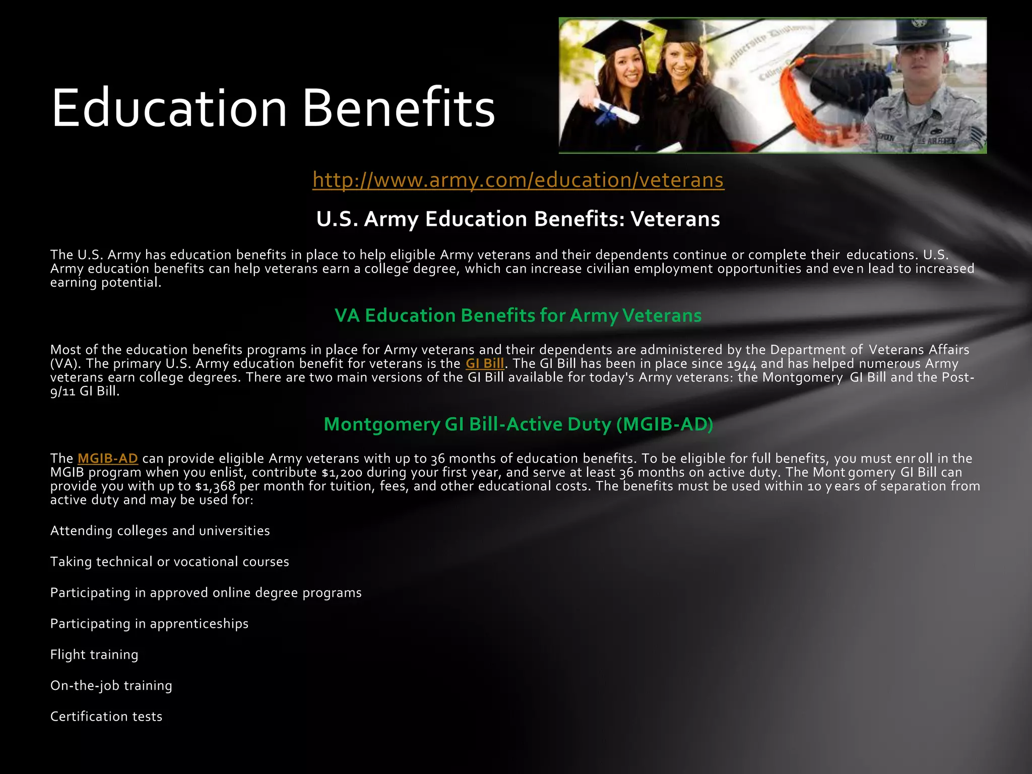 Education Benefits
                                         http://www.army.com/education/veterans
                                          U.S. Army Education Benefits: Veterans
The U.S. Army has education benefits in place to help eligible Army veterans and their dependents continue or complete their educations. U.S.
Army education benefits can help veterans earn a college degree, which can increase civilian employment opportunities and eve n lead to increased
earning potential.

                                             VA Education Benefits for Army Veterans
Most of the education benefits programs in place for Army veterans and their dependents are administered by the Department of Veterans Affairs
(VA). The primary U.S. Army education benefit for veterans is the GI Bill. The GI Bill has been in place since 1944 and has helped numerous Army
veterans earn college degrees. There are two main versions of the GI Bill available for today's Army veterans: the Montgomery GI Bill and the Post-
9/11 GI Bill.

                                           Montgomery GI Bill-Active Duty (MGIB-AD)
The MGIB-AD can provide eligible Army veterans with up to 36 months of education benefits. To be eligible for full benefits, you must enr oll in the
MGIB program when you enlist, contribute $1,200 during your first year, and serve at least 36 months on active duty. The Mont gomery GI Bill can
provide you with up to $1,368 per month for tuition, fees, and other educational costs. The benefits must be used within 10 y ears of separation from
active duty and may be used for:

Attending colleges and universities

Taking technical or vocational courses

Participating in approved online degree programs

Participating in apprenticeships

Flight training

On-the-job training

Certification tests
 
