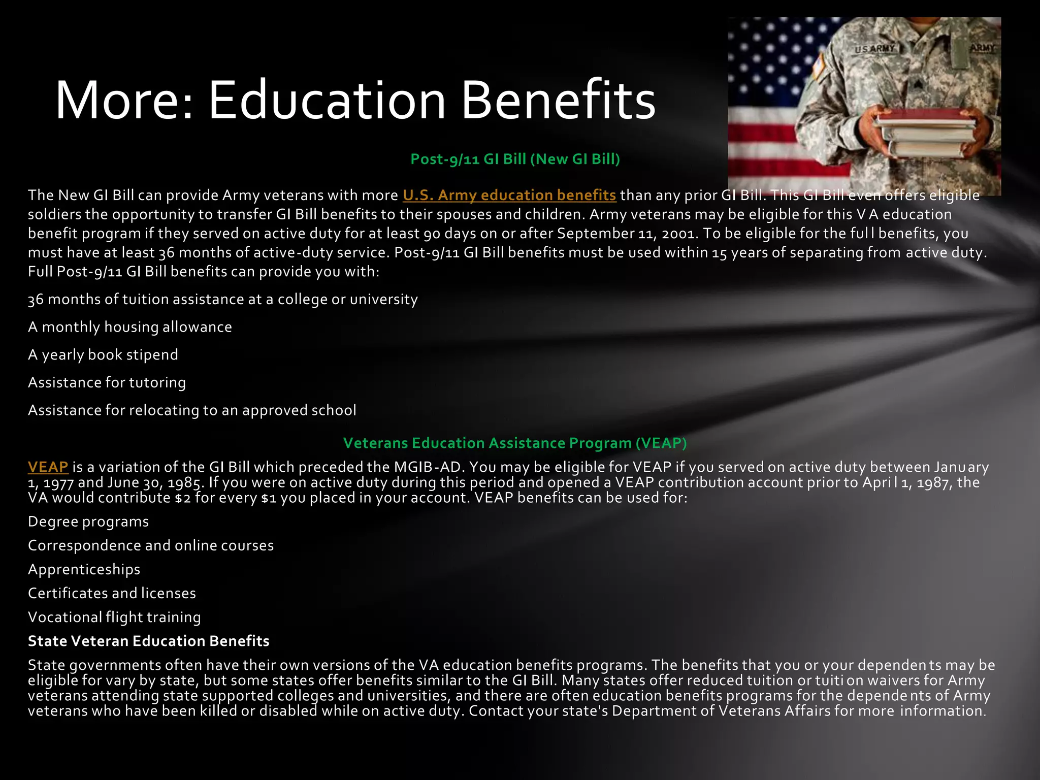 More: Education Benefits
                                                         Post-9/11 GI Bill (New GI Bill)

The New GI Bill can provide Army veterans with more U.S. Army education benefits than any prior GI Bill. This GI Bill even offers eligible
soldiers the opportunity to transfer GI Bill benefits to their spouses and children. Army veterans may be eligible for this V A education
benefit program if they served on active duty for at least 90 days on or after September 11, 2001. To be eligible for the ful l benefits, you
must have at least 36 months of active-duty service. Post-9/11 GI Bill benefits must be used within 15 years of separating from active duty.
Full Post-9/11 GI Bill benefits can provide you with:
36 months of tuition assistance at a college or university
A monthly housing allowance
A yearly book stipend
Assistance for tutoring
Assistance for relocating to an approved school

                                               Veterans Education Assistance Program (VEAP)
VEAP is a variation of the GI Bill which preceded the MGIB-AD. You may be eligible for VEAP if you served on active duty between Janu ary
1, 1977 and June 30, 1985. If you were on active duty during this period and opened a VEAP contribution account prior to Apri l 1, 1987, the
VA would contribute $2 for every $1 you placed in your account. VEAP benefits can be used for:
Degree programs
Correspondence and online courses
Apprenticeships
Certificates and licenses
Vocational flight training
State Veteran Education Benefits
State governments often have their own versions of the VA education benefits programs. The benefits that you or your dependen ts may be
eligible for vary by state, but some states offer benefits similar to the GI Bill. Many states offer reduced tuition or tuiti on waivers for Army
veterans attending state supported colleges and universities, and there are often education benefits programs for the depende nts of Army
veterans who have been killed or disabled while on active duty. Contact your state's Department of Veterans Affairs for more information .
 
