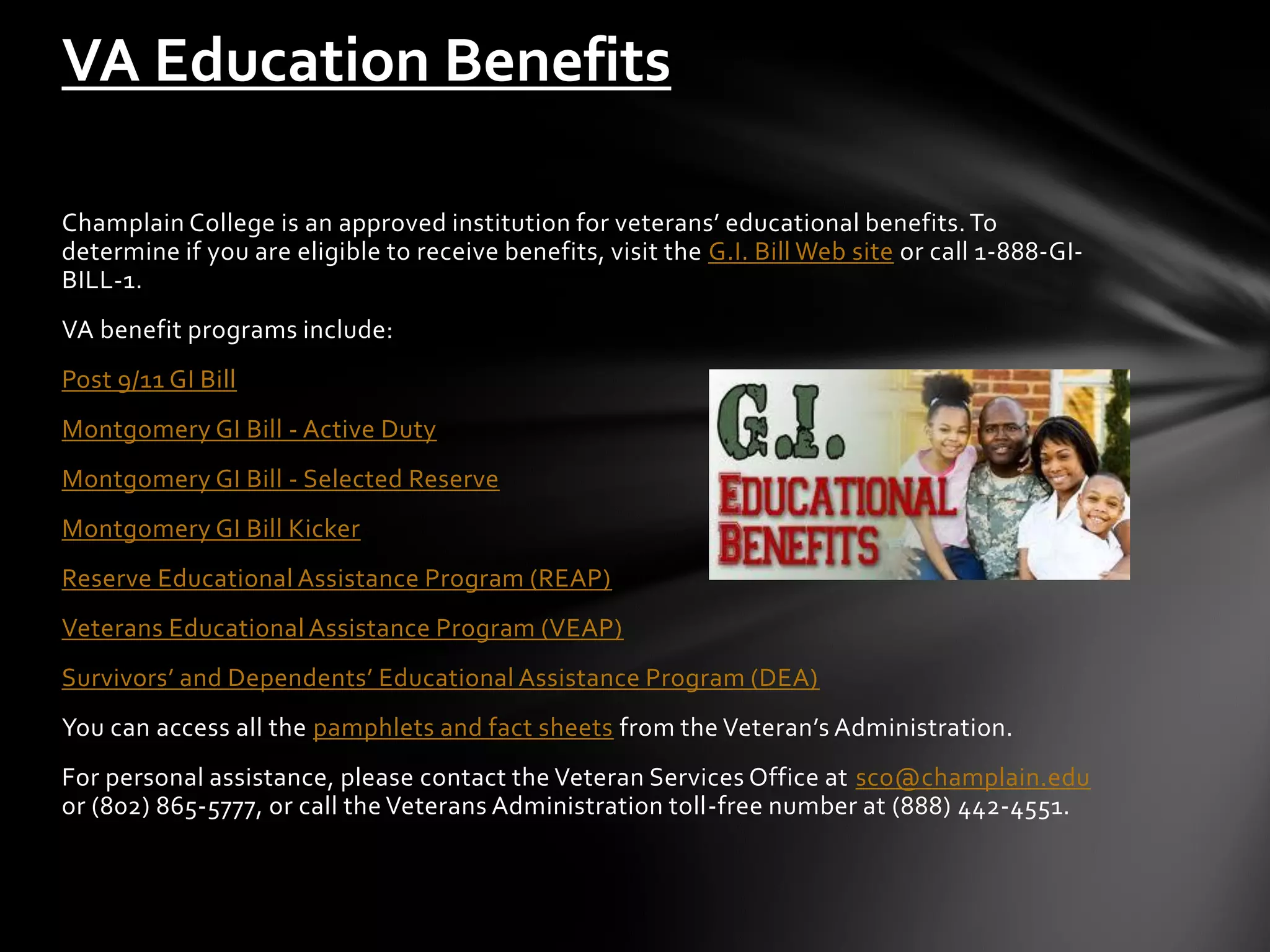 VA Education Benefits

Champlain College is an approved institution for veterans’ educational benefits. To
determine if you are eligible to receive benefits, visit the G.I. Bill Web site or call 1-888-GI-
BILL-1.
VA benefit programs include:
Post 9/11 GI Bill
Montgomery GI Bill - Active Duty
Montgomery GI Bill - Selected Reserve
Montgomery GI Bill Kicker
Reserve Educational Assistance Program (REAP)
Veterans Educational Assistance Program (VEAP)
Survivors’ and Dependents’ Educational Assistance Program (DEA)
You can access all the pamphlets and fact sheets from the Veteran’s Administration.
For personal assistance, please contact the Veteran Services Office at sco@champlain.edu
or (802) 865-5777, or call the Veterans Administration toll-free number at (888) 442-4551.
 