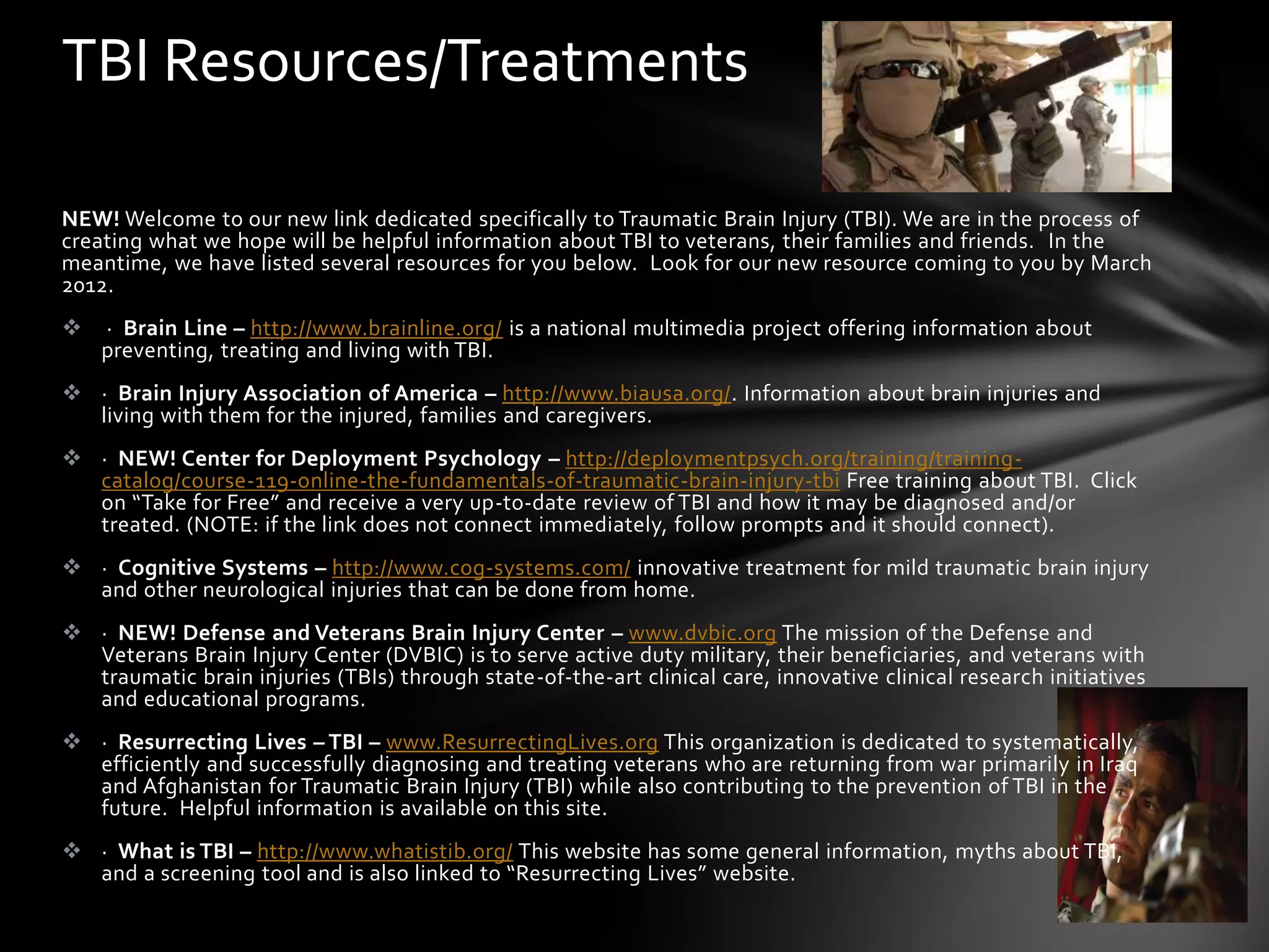 TBI Resources/Treatments

NEW! Welcome to our new link dedicated specifically to Traumatic Brain Injury (TBI). We are in the process of
creating what we hope will be helpful information about TBI to veterans, their families and friends. In the
meantime, we have listed several resources for you below. Look for our new resource coming to you by March
2012.
   · Brain Line – http://www.brainline.org/ is a national multimedia project offering information about
    preventing, treating and living with TBI.
 · Brain Injury Association of America – http://www.biausa.org/. Information about brain injuries and
  living with them for the injured, families and caregivers.
 · NEW! Center for Deployment Psychology – http://deploymentpsych.org/training/training-
  catalog/course-119-online-the-fundamentals-of-traumatic-brain-injury-tbi Free training about TBI. Click
  on “Take for Free” and receive a very up-to-date review of TBI and how it may be diagnosed and/or
  treated. (NOTE: if the link does not connect immediately, follow prompts and it should connect).
 · Cognitive Systems – http://www.cog-systems.com/ innovative treatment for mild traumatic brain injury
  and other neurological injuries that can be done from home.
 · NEW! Defense and Veterans Brain Injury Center – www.dvbic.org The mission of the Defense and
  Veterans Brain Injury Center (DVBIC) is to serve active duty military, their beneficiaries, and veterans with
  traumatic brain injuries (TBIs) through state-of-the-art clinical care, innovative clinical research initiatives
  and educational programs.
 · Resurrecting Lives – TBI – www.ResurrectingLives.org This organization is dedicated to systematically,
  efficiently and successfully diagnosing and treating veterans who are returning from war primarily in Iraq
  and Afghanistan for Traumatic Brain Injury (TBI) while also contributing to the prevention of TBI in the
  future. Helpful information is available on this site.
 · What is TBI – http://www.whatistib.org/ This website has some general information, myths about TBI,
  and a screening tool and is also linked to “Resurrecting Lives” website.
 