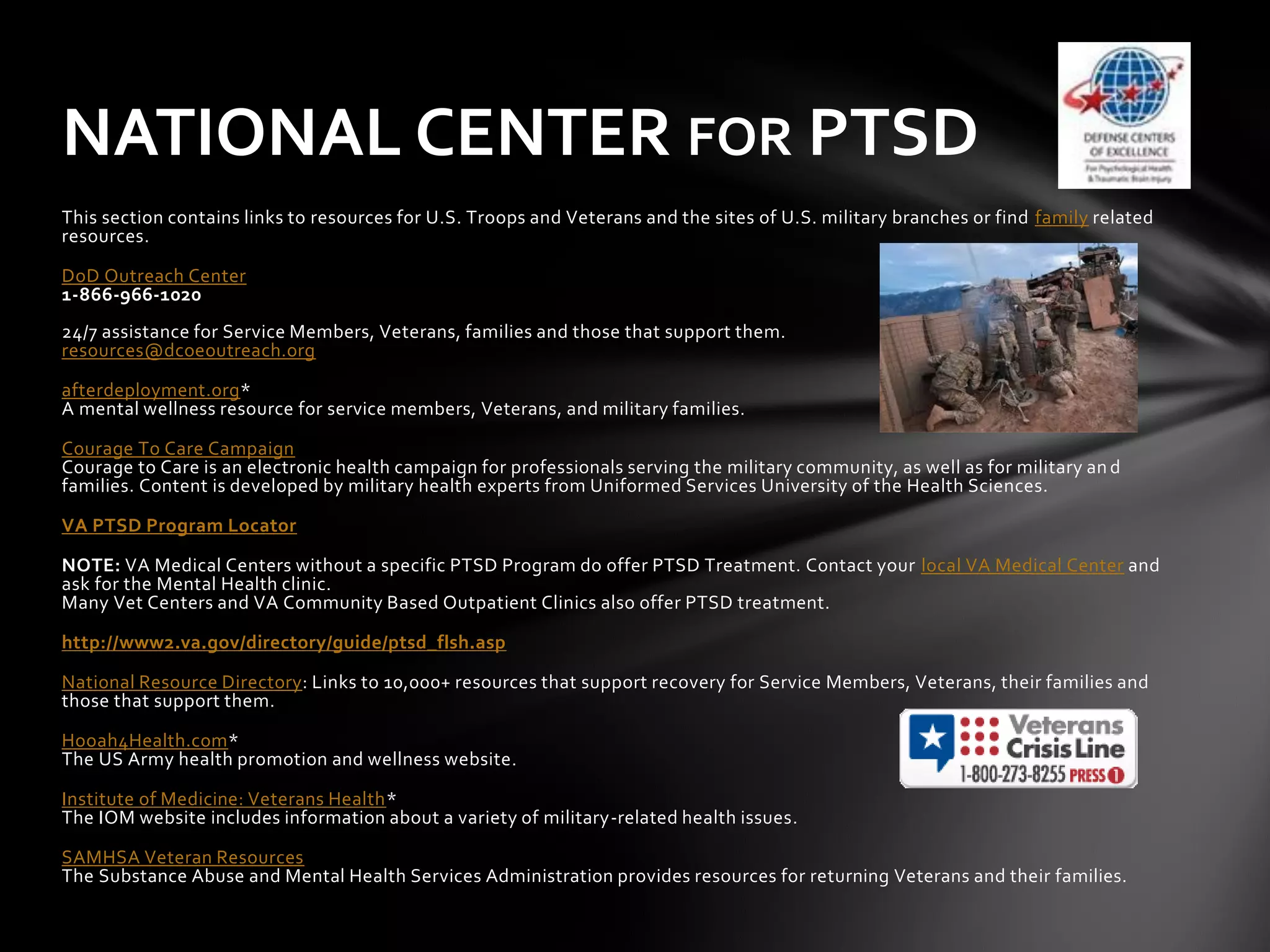 NATIONAL CENTER FOR PTSD
This section contains links to resources for U.S. Troops and Veterans and the sites of U.S. military branches or find family related
resources.

DoD Outreach Center
1-866-966-1020
24/7 assistance for Service Members, Veterans, families and those that support them.
resources@dcoeoutreach.org

afterdeployment.org*
A mental wellness resource for service members, Veterans, and military families.

Courage To Care Campaign
Courage to Care is an electronic health campaign for professionals serving the military community, as well as for military an d
families. Content is developed by military health experts from Uniformed Services University of the Health Sciences.

VA PTSD Program Locator

NOTE: VA Medical Centers without a specific PTSD Program do offer PTSD Treatment. Contact your local VA Medical Center and
ask for the Mental Health clinic.
Many Vet Centers and VA Community Based Outpatient Clinics also offer PTSD treatment.

http://www2.va.gov/directory/guide/ptsd_flsh.asp

National Resource Directory: Links to 10,000+ resources that support recovery for Service Members, Veterans, their families and
those that support them.

Hooah4Health.com*
The US Army health promotion and wellness website.

Institute of Medicine: Veterans Health*
The IOM website includes information about a variety of military-related health issues.

SAMHSA Veteran Resources
The Substance Abuse and Mental Health Services Administration provides resources for returning Veterans and their families.
 