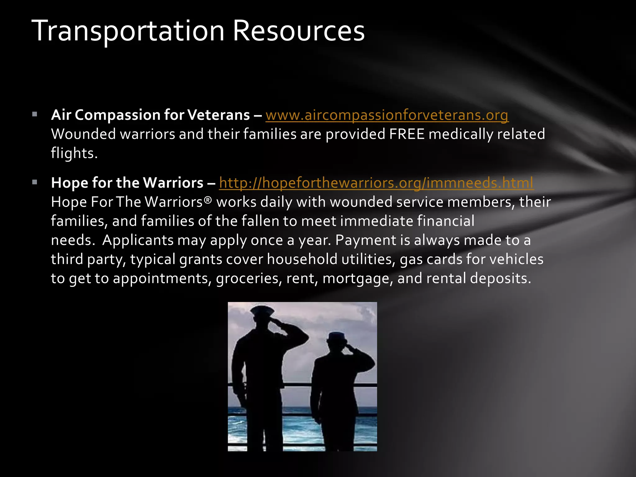 Transportation Resources

 Air Compassion for Veterans – www.aircompassionforveterans.org
  Wounded warriors and their families are provided FREE medically related
  flights.
 Hope for the Warriors – http://hopeforthewarriors.org/immneeds.html
  Hope For The Warriors® works daily with wounded service members, their
  families, and families of the fallen to meet immediate financial
  needs. Applicants may apply once a year. Payment is always made to a
  third party, typical grants cover household utilities, gas cards for vehicles
  to get to appointments, groceries, rent, mortgage, and rental deposits.
 
