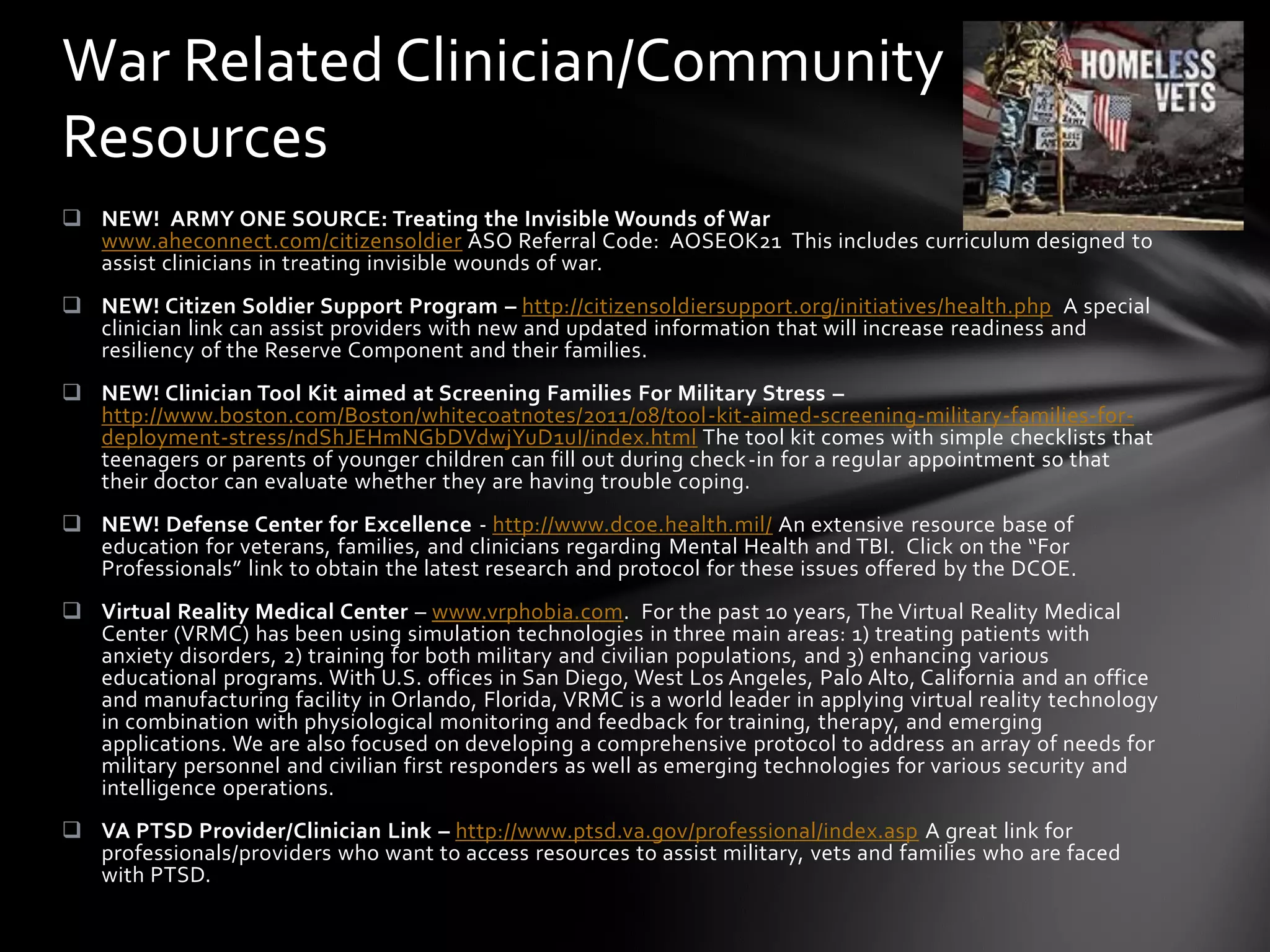 War Related Clinician/Community
Resources
 NEW! ARMY ONE SOURCE: Treating the Invisible Wounds of War
  www.aheconnect.com/citizensoldier ASO Referral Code: AOSEOK21 This includes curriculum designed to
  assist clinicians in treating invisible wounds of war.
 NEW! Citizen Soldier Support Program – http://citizensoldiersupport.org/initiatives/health.php A special
  clinician link can assist providers with new and updated information that will increase readiness and
  resiliency of the Reserve Component and their families.
 NEW! Clinician Tool Kit aimed at Screening Families For Military Stress –
  http://www.boston.com/Boston/whitecoatnotes/2011/08/tool-kit-aimed-screening-military-families-for-
  deployment-stress/ndShJEHmNGbDVdwjYuD1uI/index.html The tool kit comes with simple checklists that
  teenagers or parents of younger children can fill out during check-in for a regular appointment so that
  their doctor can evaluate whether they are having trouble coping.
 NEW! Defense Center for Excellence - http://www.dcoe.health.mil/ An extensive resource base of
  education for veterans, families, and clinicians regarding Mental Health and TBI. Click on the “For
  Professionals” link to obtain the latest research and protocol for these issues offered by the DCOE.
 Virtual Reality Medical Center – www.vrphobia.com. For the past 10 years, The Virtual Reality Medical
  Center (VRMC) has been using simulation technologies in three main areas: 1) treating patients with
  anxiety disorders, 2) training for both military and civilian populations, and 3) enhancing various
  educational programs. With U.S. offices in San Diego, West Los Angeles, Palo Alto, California and an office
  and manufacturing facility in Orlando, Florida, VRMC is a world leader in applying virtual reality technology
  in combination with physiological monitoring and feedback for training, therapy, and emerging
  applications. We are also focused on developing a comprehensive protocol to address an array of needs for
  military personnel and civilian first responders as well as emerging technologies for various security and
  intelligence operations.
 VA PTSD Provider/Clinician Link – http://www.ptsd.va.gov/professional/index.asp A great link for
  professionals/providers who want to access resources to assist military, vets and families who are faced
  with PTSD.
 