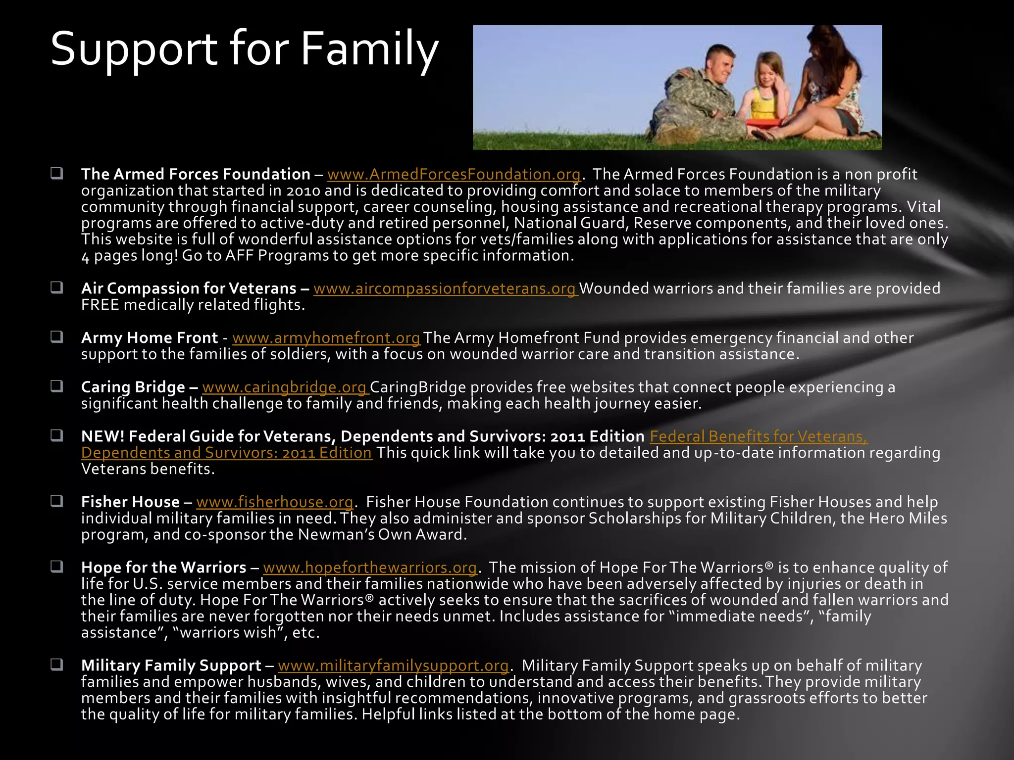 Support for Family

 The Armed Forces Foundation – www.ArmedForcesFoundation.org. The Armed Forces Foundation is a non profit
  organization that started in 2010 and is dedicated to providing comfort and solace to members of the military
  community through financial support, career counseling, housing assistance and recreational therapy programs. Vital
  programs are offered to active-duty and retired personnel, National Guard, Reserve components, and their loved ones.
  This website is full of wonderful assistance options for vets/families along with applications for assistance that are only
  4 pages long! Go to AFF Programs to get more specific information.
 Air Compassion for Veterans – www.aircompassionforveterans.org Wounded warriors and their families are provided
  FREE medically related flights.
 Army Home Front - www.armyhomefront.org The Army Homefront Fund provides emergency financial and other
  support to the families of soldiers, with a focus on wounded warrior care and transition assistance.
 Caring Bridge – www.caringbridge.org CaringBridge provides free websites that connect people experiencing a
  significant health challenge to family and friends, making each health journey easier.
 NEW! Federal Guide for Veterans, Dependents and Survivors: 2011 Edition Federal Benefits for Veterans,
  Dependents and Survivors: 2011 Edition This quick link will take you to detailed and up-to-date information regarding
  Veterans benefits.
 Fisher House – www.fisherhouse.org. Fisher House Foundation continues to support existing Fisher Houses and help
  individual military families in need. They also administer and sponsor Scholarships for Military Children, the Hero Miles
  program, and co-sponsor the Newman’s Own Award.
 Hope for the Warriors – www.hopeforthewarriors.org. The mission of Hope For The Warriors® is to enhance quality of
  life for U.S. service members and their families nationwide who have been adversely affected by injuries or death in
  the line of duty. Hope For The Warriors® actively seeks to ensure that the sacrifices of wounded and fallen warriors and
  their families are never forgotten nor their needs unmet. Includes assistance for “immediate needs”, “family
  assistance”, “warriors wish”, etc.
 Military Family Support – www.militaryfamilysupport.org. Military Family Support speaks up on behalf of military
  families and empower husbands, wives, and children to understand and access their benefits. They provide military
  members and their families with insightful recommendations, innovative programs, and grassroots efforts to better
  the quality of life for military families. Helpful links listed at the bottom of the home page.
 