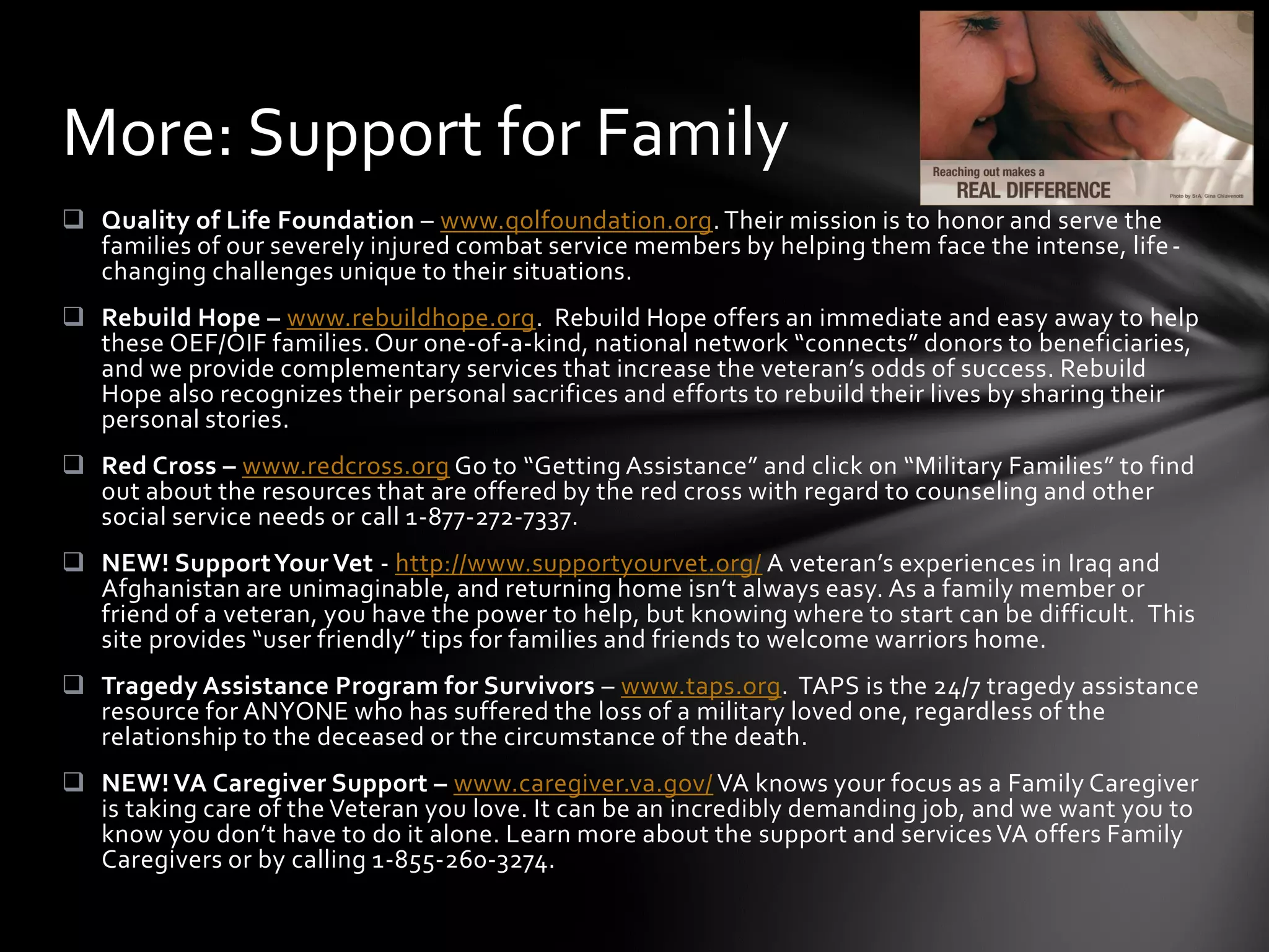More: Support for Family
 Quality of Life Foundation – www.qolfoundation.org. Their mission is to honor and serve the
  families of our severely injured combat service members by helping them face the intense, life -
  changing challenges unique to their situations.
 Rebuild Hope – www.rebuildhope.org. Rebuild Hope offers an immediate and easy away to help
  these OEF/OIF families. Our one-of-a-kind, national network “connects” donors to beneficiaries,
  and we provide complementary services that increase the veteran’s odds of success. Rebuild
  Hope also recognizes their personal sacrifices and efforts to rebuild their lives by sharing their
  personal stories.
 Red Cross – www.redcross.org Go to “Getting Assistance” and click on “Military Families” to find
  out about the resources that are offered by the red cross with regard to counseling and other
  social service needs or call 1-877-272-7337.
 NEW! Support Your Vet - http://www.supportyourvet.org/ A veteran’s experiences in Iraq and
  Afghanistan are unimaginable, and returning home isn’t always easy. As a family member or
  friend of a veteran, you have the power to help, but knowing where to start can be difficult. This
  site provides “user friendly” tips for families and friends to welcome warriors home.
 Tragedy Assistance Program for Survivors – www.taps.org. TAPS is the 24/7 tragedy assistance
  resource for ANYONE who has suffered the loss of a military loved one, regardless of the
  relationship to the deceased or the circumstance of the death.
 NEW! VA Caregiver Support – www.caregiver.va.gov/ VA knows your focus as a Family Caregiver
  is taking care of the Veteran you love. It can be an incredibly demanding job, and we want you to
  know you don’t have to do it alone. Learn more about the support and services VA offers Family
  Caregivers or by calling 1-855-260-3274.
 