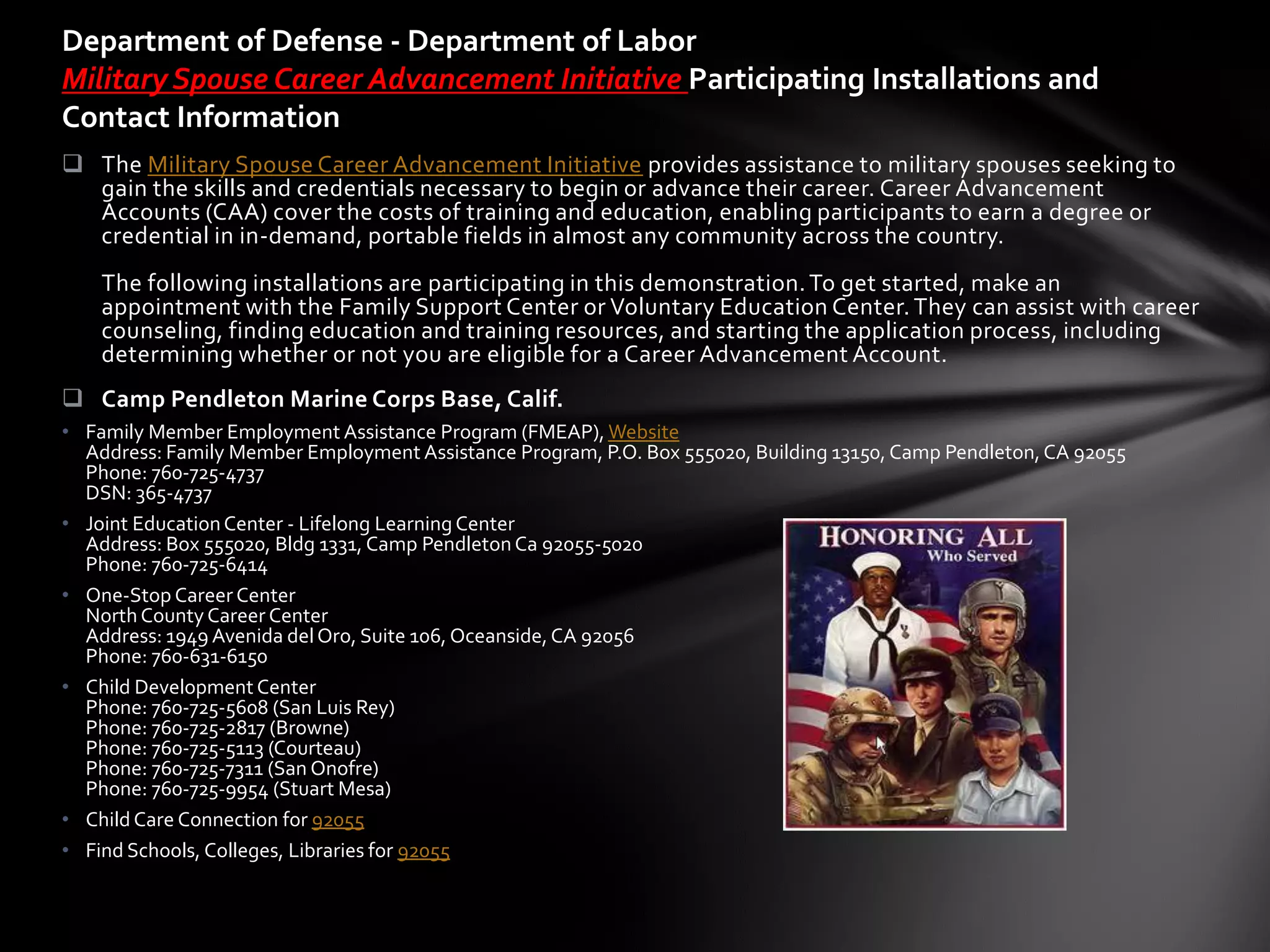 Department of Defense - Department of Labor
Military Spouse Career Advancement Initiative Participating Installations and
Contact Information
 The Military Spouse Career Advancement Initiative provides assistance to military spouses seeking to
  gain the skills and credentials necessary to begin or advance their career. Career Advancement
  Accounts (CAA) cover the costs of training and education, enabling participants to earn a degree or
  credential in in-demand, portable fields in almost any community across the country.
    The following installations are participating in this demonstration. To get started, make an
    appointment with the Family Support Center or Voluntary Education Center. They can assist with career
    counseling, finding education and training resources, and starting the application process, including
    determining whether or not you are eligible for a Career Advancement Account.
 Camp Pendleton Marine Corps Base, Calif.
• Family Member Employment Assistance Program (FMEAP), Website
  Address: Family Member Employment Assistance Program, P.O. Box 555020, Building 13150, Camp Pendleton, CA 92055
  Phone: 760-725-4737
  DSN: 365-4737
• Joint Education Center - Lifelong Learning Center
  Address: Box 555020, Bldg 1331, Camp Pendleton Ca 92055-5020
  Phone: 760-725-6414
• One-Stop Career Center
  North County Career Center
  Address: 1949 Avenida del Oro, Suite 106, Oceanside, CA 92056
  Phone: 760-631-6150
• Child Development Center
  Phone: 760-725-5608 (San Luis Rey)
  Phone: 760-725-2817 (Browne)
  Phone: 760-725-5113 (Courteau)
  Phone: 760-725-7311 (San Onofre)
  Phone: 760-725-9954 (Stuart Mesa)
• Child Care Connection for 92055
• Find Schools, Colleges, Libraries for 92055
 
