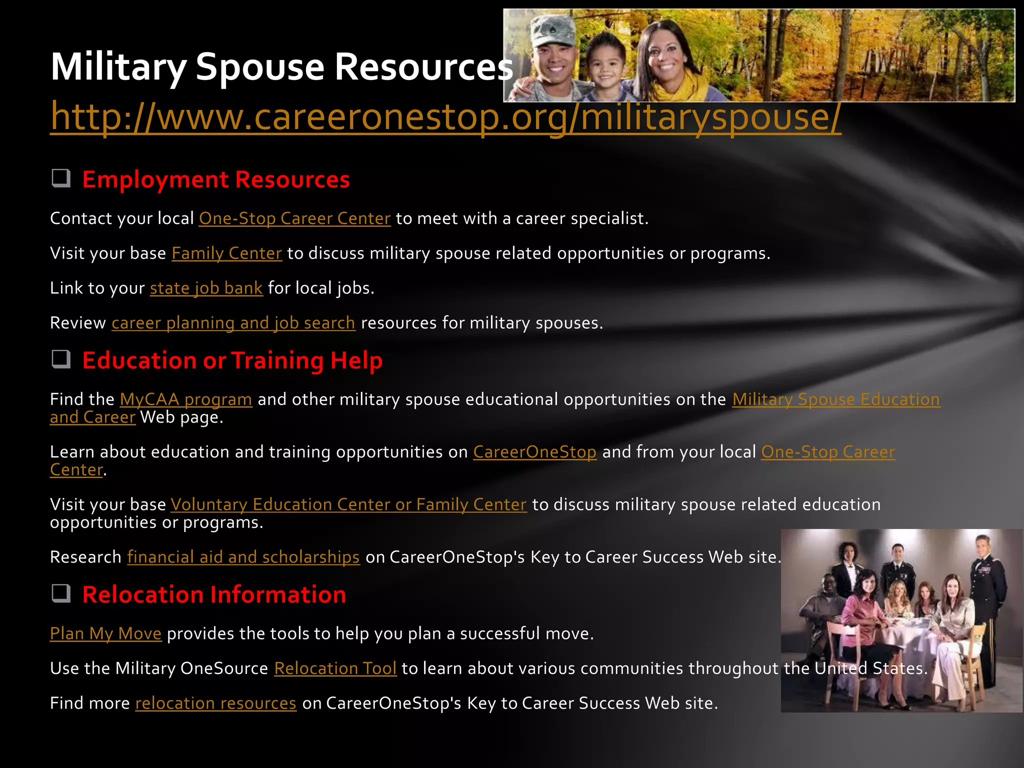 Military Spouse Resources
http://www.careeronestop.org/militaryspouse/
 Employment Resources
Contact your local One-Stop Career Center to meet with a career specialist.
Visit your base Family Center to discuss military spouse related opportunities or programs.
Link to your state job bank for local jobs.
Review career planning and job search resources for military spouses.

 Education or Training Help
Find the MyCAA program and other military spouse educational opportunities on the Military Spouse Education
and Career Web page.
Learn about education and training opportunities on CareerOneStop and from your local One-Stop Career
Center.
Visit your base Voluntary Education Center or Family Center to discuss military spouse related education
opportunities or programs.
Research financial aid and scholarships on CareerOneStop's Key to Career Success Web site.

 Relocation Information
Plan My Move provides the tools to help you plan a successful move.
Use the Military OneSource Relocation Tool to learn about various communities throughout the United States.
Find more relocation resources on CareerOneStop's Key to Career Success Web site.
 