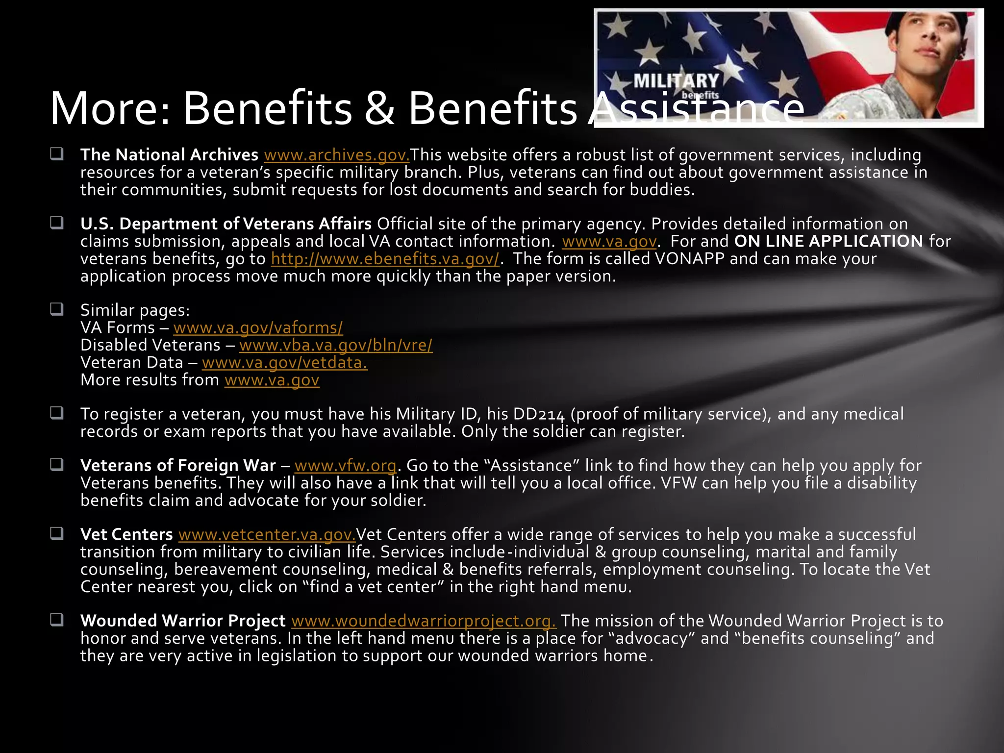 More: Benefits & Benefits Assistance
 The National Archives www.archives.gov.This website offers a robust list of government services, including
  resources for a veteran’s specific military branch. Plus, veterans can find out about government assistance in
  their communities, submit requests for lost documents and search for buddies.
 U.S. Department of Veterans Affairs Official site of the primary agency. Provides detailed information on
  claims submission, appeals and local VA contact information. www.va.gov. For and ON LINE APPLICATION for
  veterans benefits, go to http://www.ebenefits.va.gov/. The form is called VONAPP and can make your
  application process move much more quickly than the paper version.
 Similar pages:
  VA Forms – www.va.gov/vaforms/
  Disabled Veterans – www.vba.va.gov/bln/vre/
  Veteran Data – www.va.gov/vetdata.
  More results from www.va.gov
 To register a veteran, you must have his Military ID, his DD214 (proof of military service), and any medical
  records or exam reports that you have available. Only the soldier can register.
 Veterans of Foreign War – www.vfw.org. Go to the “Assistance” link to find how they can help you apply for
  Veterans benefits. They will also have a link that will tell you a local office. VFW can help you file a disability
  benefits claim and advocate for your soldier.
 Vet Centers www.vetcenter.va.gov.Vet Centers offer a wide range of services to help you make a successful
  transition from military to civilian life. Services include-individual & group counseling, marital and family
  counseling, bereavement counseling, medical & benefits referrals, employment counseling. To locate the Vet
  Center nearest you, click on “find a vet center” in the right hand menu.
 Wounded Warrior Project www.woundedwarriorproject.org. The mission of the Wounded Warrior Project is to
  honor and serve veterans. In the left hand menu there is a place for “advocacy” and “benefits counseling” and
  they are very active in legislation to support our wounded warriors home.
 