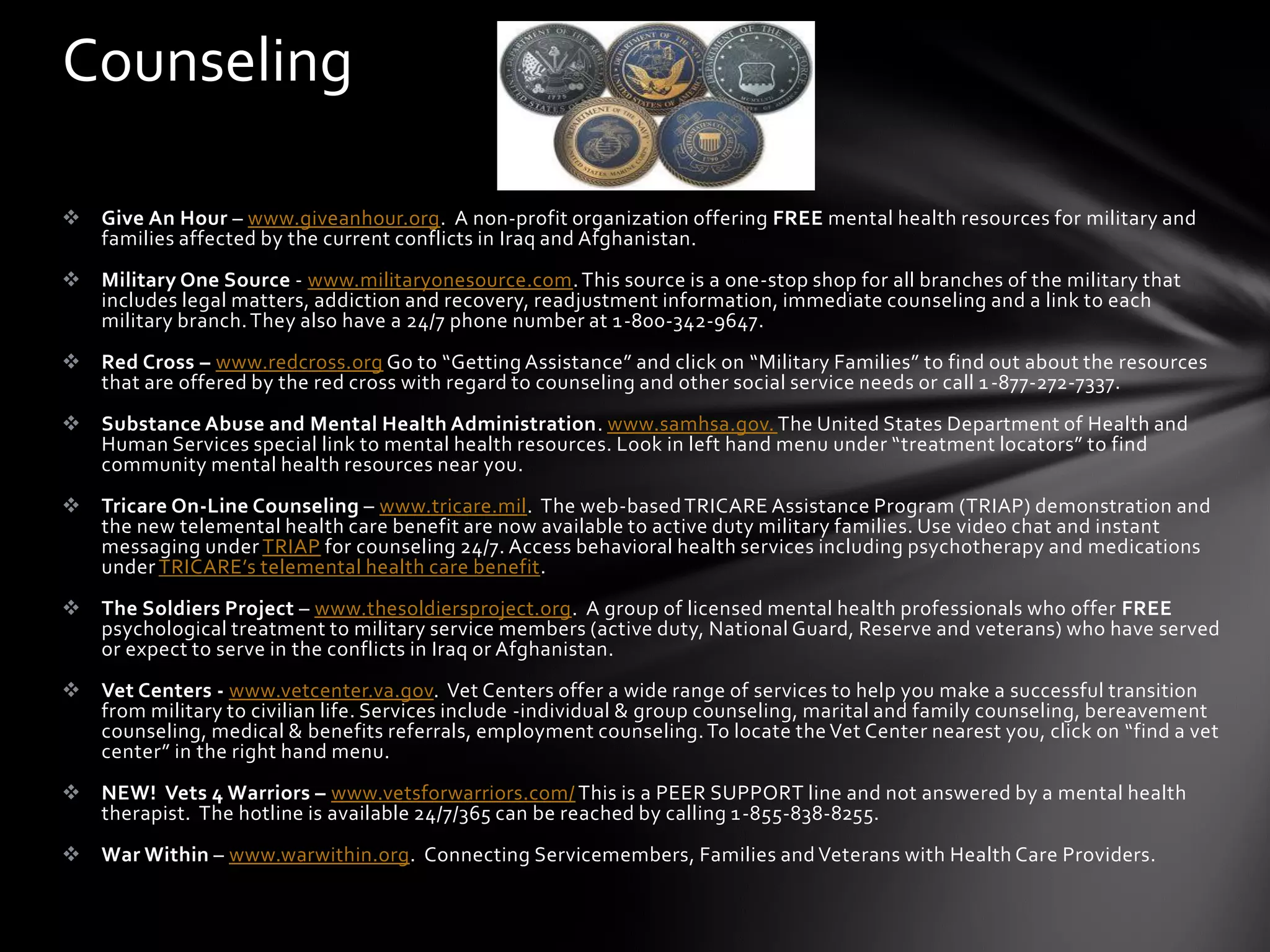 Counseling

 Give An Hour – www.giveanhour.org. A non-profit organization offering FREE mental health resources for military and
  families affected by the current conflicts in Iraq and Afghanistan.
 Military One Source - www.militaryonesource.com. This source is a one-stop shop for all branches of the military that
  includes legal matters, addiction and recovery, readjustment information, immediate counseling and a link to each
  military branch. They also have a 24/7 phone number at 1-800-342-9647.
 Red Cross – www.redcross.org Go to “Getting Assistance” and click on “Military Families” to find out about the resources
  that are offered by the red cross with regard to counseling and other social service needs or call 1 -877-272-7337.
 Substance Abuse and Mental Health Administration. www.samhsa.gov. The United States Department of Health and
  Human Services special link to mental health resources. Look in left hand menu under “treatment locators” to find
  community mental health resources near you.
 Tricare On-Line Counseling – www.tricare.mil. The web-based TRICARE Assistance Program (TRIAP) demonstration and
  the new telemental health care benefit are now available to active duty military families. Use video chat and instant
  messaging under TRIAP for counseling 24/7. Access behavioral health services including psychotherapy and medications
  under TRICARE’s telemental health care benefit.
 The Soldiers Project – www.thesoldiersproject.org. A group of licensed mental health professionals who offer FREE
  psychological treatment to military service members (active duty, National Guard, Reserve and veterans) who have served
  or expect to serve in the conflicts in Iraq or Afghanistan.
 Vet Centers - www.vetcenter.va.gov. Vet Centers offer a wide range of services to help you make a successful transition
  from military to civilian life. Services include -individual & group counseling, marital and family counseling, bereavement
  counseling, medical & benefits referrals, employment counseling. To locate the Vet Center nearest you, click on “find a vet
  center” in the right hand menu.
 NEW! Vets 4 Warriors – www.vetsforwarriors.com/ This is a PEER SUPPORT line and not answered by a mental health
  therapist. The hotline is available 24/7/365 can be reached by calling 1-855-838-8255.
 War Within – www.warwithin.org. Connecting Servicemembers, Families and Veterans with Health Care Providers.
 