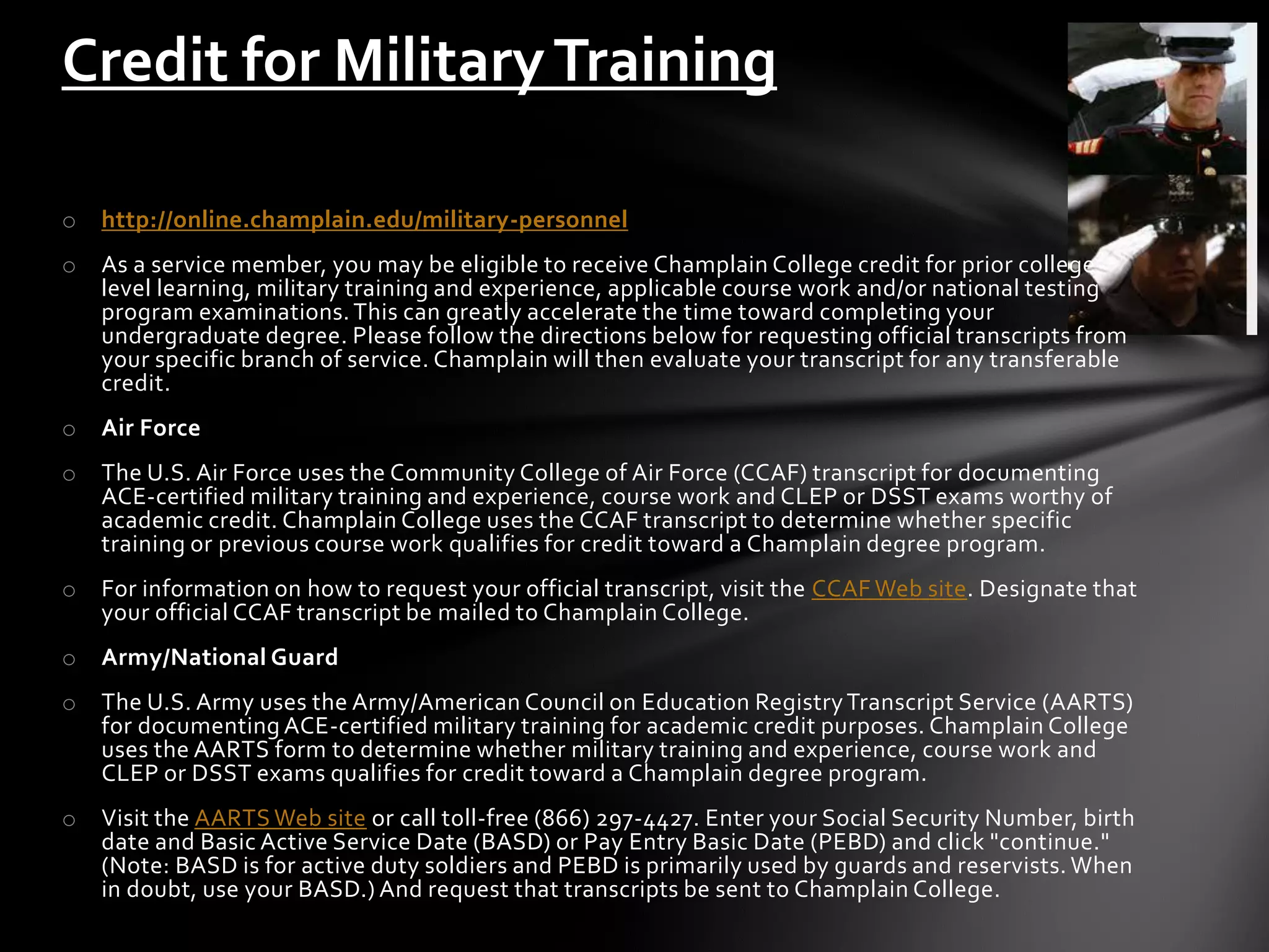 Credit for Military Training

o   http://online.champlain.edu/military-personnel
o   As a service member, you may be eligible to receive Champlain College credit for prior college -
    level learning, military training and experience, applicable course work and/or national testing
    program examinations. This can greatly accelerate the time toward completing your
    undergraduate degree. Please follow the directions below for requesting official transcripts from
    your specific branch of service. Champlain will then evaluate your transcript for any transferable
    credit.
o   Air Force
o   The U.S. Air Force uses the Community College of Air Force (CCAF) transcript for documenting
    ACE-certified military training and experience, course work and CLEP or DSST exams worthy of
    academic credit. Champlain College uses the CCAF transcript to determine whether specific
    training or previous course work qualifies for credit toward a Champlain degree program.
o   For information on how to request your official transcript, visit the CCAF Web site. Designate that
    your official CCAF transcript be mailed to Champlain College.
o   Army/National Guard
o   The U.S. Army uses the Army/American Council on Education Registry Transcript Service (AARTS)
    for documenting ACE-certified military training for academic credit purposes. Champlain College
    uses the AARTS form to determine whether military training and experience, course work and
    CLEP or DSST exams qualifies for credit toward a Champlain degree program.
o   Visit the AARTS Web site or call toll-free (866) 297-4427. Enter your Social Security Number, birth
    date and Basic Active Service Date (BASD) or Pay Entry Basic Date (PEBD) and click "continue."
    (Note: BASD is for active duty soldiers and PEBD is primarily used by guards and reservists. When
    in doubt, use your BASD.) And request that transcripts be sent to Champlain College.
 
