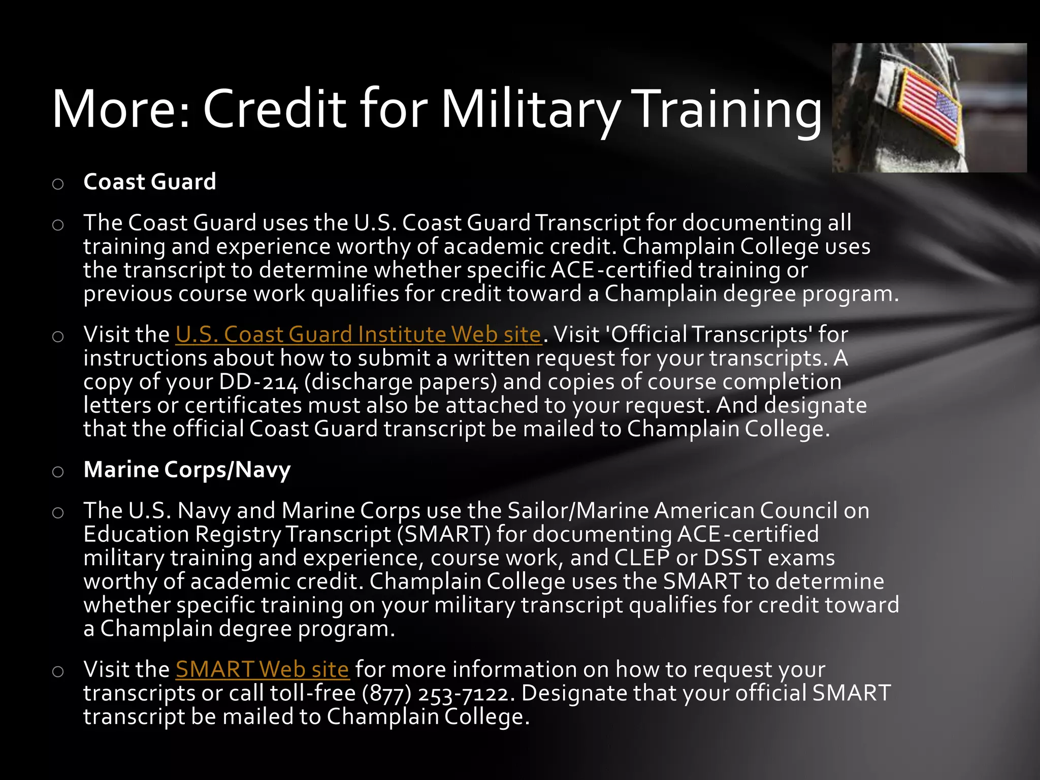 More: Credit for Military Training
o Coast Guard
o The Coast Guard uses the U.S. Coast Guard Transcript for documenting all
  training and experience worthy of academic credit. Champlain College uses
  the transcript to determine whether specific ACE-certified training or
  previous course work qualifies for credit toward a Champlain degree program.
o Visit the U.S. Coast Guard Institute Web site. Visit 'Official Transcripts' for
  instructions about how to submit a written request for your transcripts. A
  copy of your DD-214 (discharge papers) and copies of course completion
  letters or certificates must also be attached to your request. And designate
  that the official Coast Guard transcript be mailed to Champlain College.
o Marine Corps/Navy
o The U.S. Navy and Marine Corps use the Sailor/Marine American Council on
  Education Registry Transcript (SMART) for documenting ACE-certified
  military training and experience, course work, and CLEP or DSST exams
  worthy of academic credit. Champlain College uses the SMART to determine
  whether specific training on your military transcript qualifies for credit toward
  a Champlain degree program.
o Visit the SMART Web site for more information on how to request your
  transcripts or call toll-free (877) 253-7122. Designate that your official SMART
  transcript be mailed to Champlain College.
 