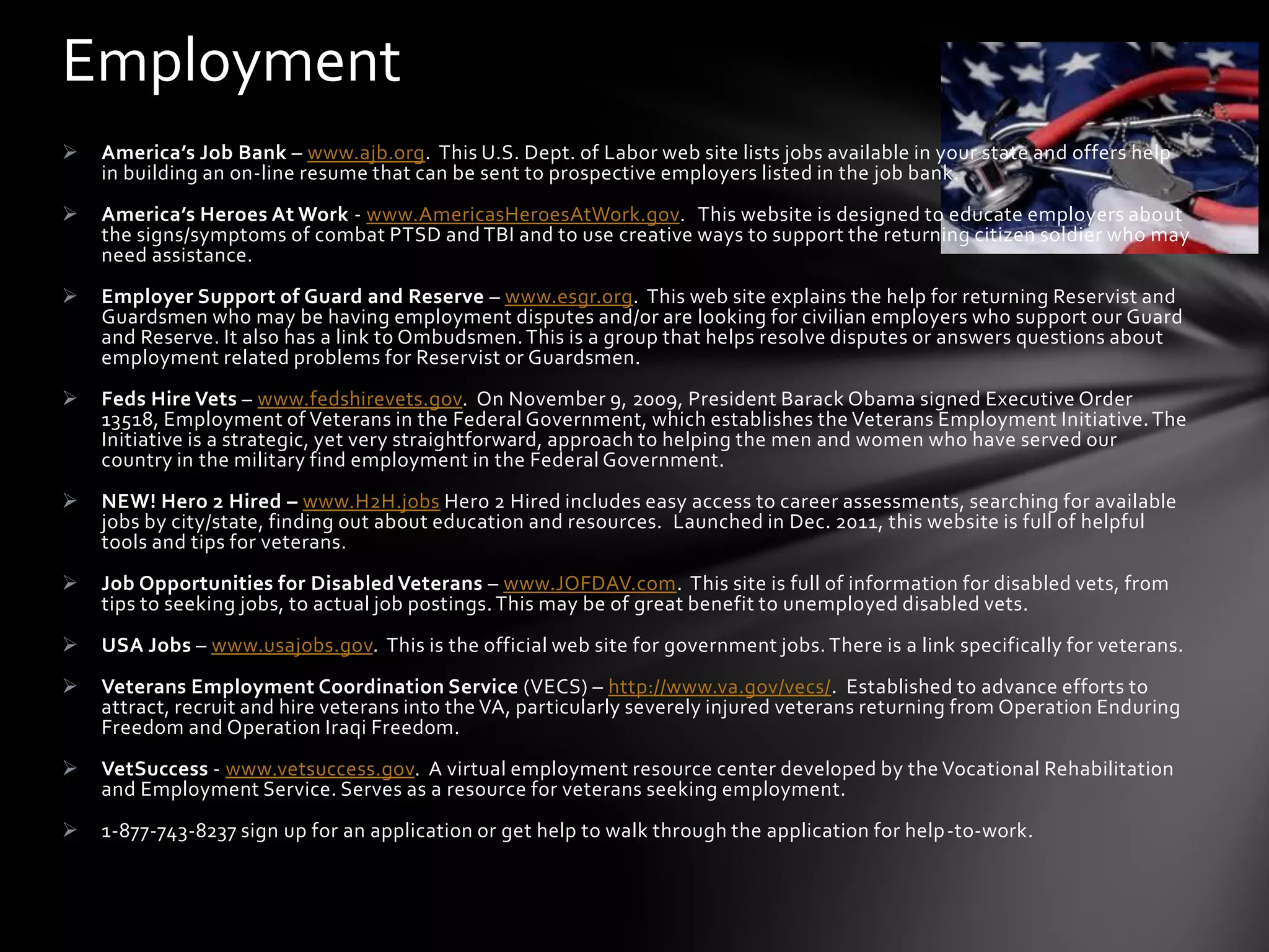 Employment
   America’s Job Bank – www.ajb.org. This U.S. Dept. of Labor web site lists jobs available in your state and offers help
    in building an on-line resume that can be sent to prospective employers listed in the job bank.
   America’s Heroes At Work - www.AmericasHeroesAtWork.gov. This website is designed to educate employers about
    the signs/symptoms of combat PTSD and TBI and to use creative ways to support the returning citizen soldier who may
    need assistance.
   Employer Support of Guard and Reserve – www.esgr.org. This web site explains the help for returning Reservist and
    Guardsmen who may be having employment disputes and/or are looking for civilian employers who support our Guard
    and Reserve. It also has a link to Ombudsmen. This is a group that helps resolve disputes or answers questions about
    employment related problems for Reservist or Guardsmen.
   Feds Hire Vets – www.fedshirevets.gov. On November 9, 2009, President Barack Obama signed Executive Order
    13518, Employment of Veterans in the Federal Government, which establishes the Veterans Employment Initiative. The
    Initiative is a strategic, yet very straightforward, approach to helping the men and women who have served our
    country in the military find employment in the Federal Government.
   NEW! Hero 2 Hired – www.H2H.jobs Hero 2 Hired includes easy access to career assessments, searching for available
    jobs by city/state, finding out about education and resources. Launched in Dec. 2011, this website is full of helpful
    tools and tips for veterans.
   Job Opportunities for Disabled Veterans – www.JOFDAV.com. This site is full of information for disabled vets, from
    tips to seeking jobs, to actual job postings. This may be of great benefit to unemployed disabled vets.
   USA Jobs – www.usajobs.gov. This is the official web site for government jobs. There is a link specifically for veterans.
   Veterans Employment Coordination Service (VECS) – http://www.va.gov/vecs/. Established to advance efforts to
    attract, recruit and hire veterans into the VA, particularly severely injured veterans returning from Operation Enduring
    Freedom and Operation Iraqi Freedom.
   VetSuccess - www.vetsuccess.gov. A virtual employment resource center developed by the Vocational Rehabilitation
    and Employment Service. Serves as a resource for veterans seeking employment.
   1-877-743-8237 sign up for an application or get help to walk through the application for help -to-work.
 