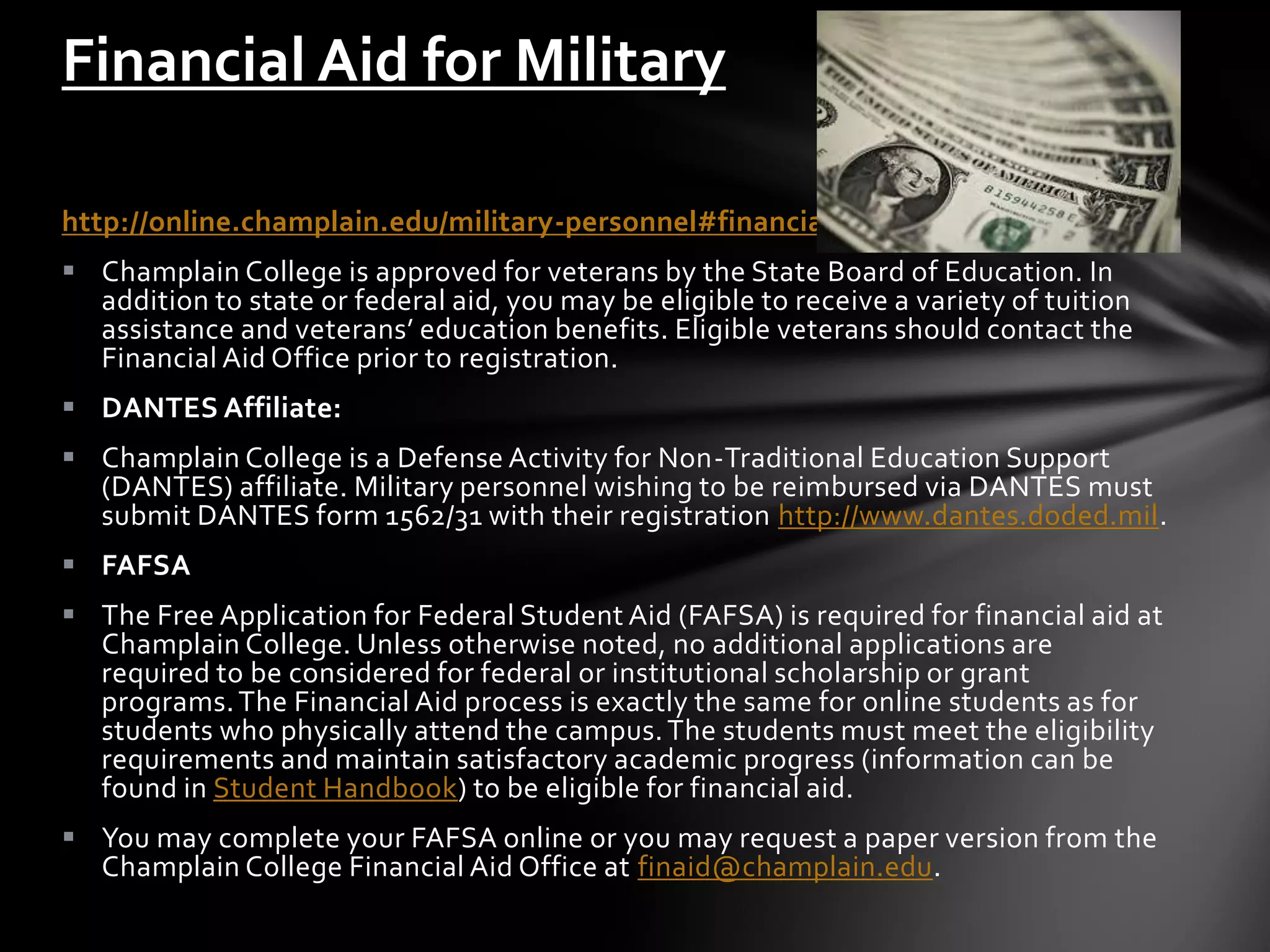 Financial Aid for Military

http://online.champlain.edu/military-personnel#financial-aid
 Champlain College is approved for veterans by the State Board of Education. In
  addition to state or federal aid, you may be eligible to receive a variety of tuition
  assistance and veterans’ education benefits. Eligible veterans should contact the
  Financial Aid Office prior to registration.
 DANTES Affiliate:
 Champlain College is a Defense Activity for Non-Traditional Education Support
  (DANTES) affiliate. Military personnel wishing to be reimbursed via DANTES must
  submit DANTES form 1562/31 with their registration http://www.dantes.doded.mil.
 FAFSA
 The Free Application for Federal Student Aid (FAFSA) is required for financial aid at
  Champlain College. Unless otherwise noted, no additional applications are
  required to be considered for federal or institutional scholarship or grant
  programs. The Financial Aid process is exactly the same for online students as for
  students who physically attend the campus. The students must meet the eligibility
  requirements and maintain satisfactory academic progress (information can be
  found in Student Handbook) to be eligible for financial aid.
 You may complete your FAFSA online or you may request a paper version from the
  Champlain College Financial Aid Office at finaid@champlain.edu.
 