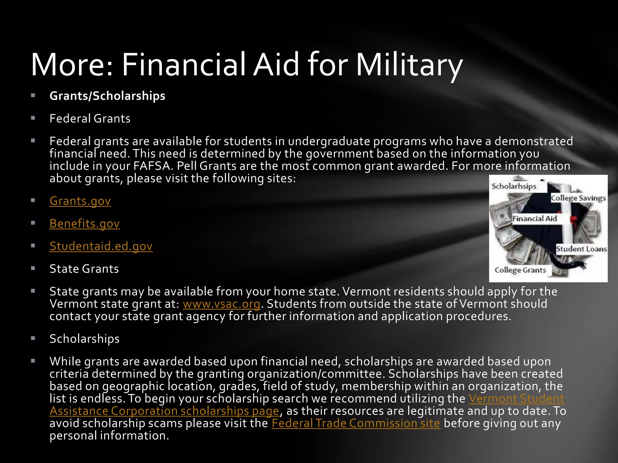 More: Financial Aid for Military
   Grants/Scholarships
   Federal Grants
   Federal grants are available for students in undergraduate programs who have a demonstrated
    financial need. This need is determined by the government based on the information you
    include in your FAFSA. Pell Grants are the most common grant awarded. For more information
    about grants, please visit the following sites:
   Grants.gov
   Benefits.gov
   Studentaid.ed.gov
   State Grants
   State grants may be available from your home state. Vermont residents should apply for the
    Vermont state grant at: www.vsac.org. Students from outside the state of Vermont should
    contact your state grant agency for further information and application procedures.
   Scholarships
   While grants are awarded based upon financial need, scholarships are awarded based upon
    criteria determined by the granting organization/committee. Scholarships have been created
    based on geographic location, grades, field of study, membership within an organization, the
    list is endless. To begin your scholarship search we recommend utilizing the Vermont Student
    Assistance Corporation scholarships page, as their resources are legitimate and up to date. To
    avoid scholarship scams please visit the Federal Trade Commission site before giving out any
    personal information.
 