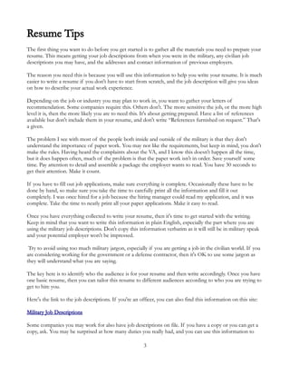 Resume Tips
The first thing you want to do before you get started is to gather all the materials you need to prepare your
resume. This means getting your job descriptions from when you were in the military, any civilian job
descriptions you may have, and the addresses and contact information of previous employers.

The reason you need this is because you will use this information to help you write your resume. It is much
easier to write a resume if you don't have to start from scratch, and the job description will give you ideas
on how to describe your actual work experience.

Depending on the job or industry you may plan to work in, you want to gather your letters of
recommendation. Some companies require this. Others don't. The more sensitive the job, or the more high
level it is, then the more likely you are to need this. It's about getting prepared. Have a list of references
available but don't include them in your resume, and don't write “References furnished on request.” That's
a given.

The problem I see with most of the people both inside and outside of the military is that they don't
understand the importance of paper work. You may not like the requirements, but keep in mind, you don't
make the rules. Having heard the complaints about the VA, and I know this doesn't happen all the time,
but it does happen often, much of the problem is that the paper work isn't in order. Save yourself some
time. Pay attention to detail and assemble a package the employer wants to read. You have 30 seconds to
get their attention. Make it count.

If you have to fill out job applications, make sure everything is complete. Occasionally these have to be
done by hand, so make sure you take the time to carefully print all the information and fill it out
completely. I was once hired for a job because the hiring manager could read my application, and it was
complete. Take the time to neatly print all your paper applications. Make it easy to read.

Once you have everything collected to write your resume, then it's time to get started with the writing.
Keep in mind that you want to write this information in plain English, especially the part where you are
using the military job descriptions. Don't copy this information verbatim as it will still be in military speak
and your potential employer won't be impressed.

 Try to avoid using too much military jargon, especially if you are getting a job in the civilian world. If you
are considering working for the government or a defense contractor, then it's OK to use some jargon as
they will understand what you are saying.

The key here is to identify who the audience is for your resume and then write accordingly. Once you have
one basic resume, then you can tailor this resume to different audiences according to who you are trying to
get to hire you.

Here's the link to the job descriptions. If you're an officer, you can also find this information on this site:

Military Job Descriptions

Some companies you may work for also have job descriptions on file. If you have a copy or you can get a
copy, ask. You may be surprised at how many duties you really had, and you can use this information to

                                                        3
 