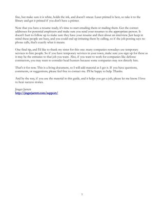 fine, but make sure it is white, holds the ink, and doesn't smear. Laser printed is best, so take it to the
library and get it printed if you don't have a printer.

Now that you have a resume ready, it's time to start emailing them or mailing them. Get the correct
addresses for potential employers and make sure you send your resumes to the appropriate person. It
doesn't hurt to follow up to make sure they have your resume and then about an interview. Just keep in
mind these people are busy, and you could end up irritating them by calling, so if the job posting says no
phone calls, that's exactly what it means.

One final tip, and I'd like to thank my sister for this one: many companies nowadays use temporary
services to hire people. So if you have temporary services in your town, make sure you sign up for these as
it may be the entrance to that job you want. Also, if you want to work for companies like defense
contractors, you may want to consider head hunters because some companies may not directly hire.

That's it for now. This is a living document, so I will add material as I get it. If you have questions,
comments, or suggestions, please feel free to contact me. I'll be happy to help. Thanks.

And by the way, if you use the material in this guide, and it helps you get a job, please let me know. I love
to hear success stories.

Jinger Jarrett
http://jingerjarrett.com/support/




                                                        7
 