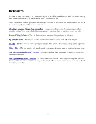 Resources
I've tried to keep the resources to a minimum as well as free. If you need further advice, want me to help
with your resume, or proof it, let me know. That's why I'm here for.

I have also written another guide with resources for veterans, so make sure you download that one too. It
has a lot more job sites and resources for veterans.

US Military Veterans - Create Your Dream Job – Our group on Facebook. If you're not a member,
consider joining. We're here to help. If you are already a member, then let me know how I can help.

Resume Writing Software – You can download free resume writing software to help you.

My Perfect Resume – Allows you to write your resume online. Choose from 1000s of designs.

Vet Jobs – The first place to start to post your resume. Also offers a database of jobs you may apply for.

Military Hire – This is a another job search portal for veterans. You may want to post your resume here.

Free Microsoft Office Resume Templates – you can download these templates for free and use them to
format your resumes.

Free Open Office Resume Templates – If you don't have Microsoft Office on your computer, you can
download this free office suite that is comparable. It's what I use. You can save your documents in Word
format if you need to.




                                                      8
 